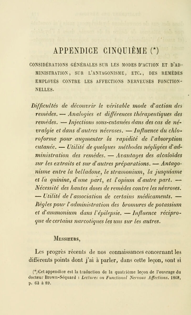 APPENDICE CINQUIÈME (*) CONSIDÉRATIONS GÉNÉRALES SUR LES MODES D'ACTION ET D'AD- MINISTRÂTION, SUR L'ANTAGONISME, ETC., DES REMÈDES EMPLOYÉS CONTRE LES AFFECTIONS NERVEUSES FONCTION- NELLES. Difficultés de découvrir le véritable mode d'action des remèdes. — Analogies et différences thérapeutiques des remèdes. — Injections sous-cutanées dans des cas de fié- vralgie et dans d'autres névroses. — Influence du chlo- roforme pour augmenter la rapidité de Vabsorption cutanée. — Utilité de quelques méthodes négligées d'ad- ministration des remèdes. — Avantages des alcaloïdes sur les extraits et sur d'autres préparations. •— Antago- nis?ne entre la belladone, le stramonium, la jusquiame et la quini?ie, d'wie part^ et l'opium d'autre part. — Nécessité des hautes doses de remèdes contre les névroses. — Utilité de l'association de certains médicaments. — Règles pour l'adîninistration des bromures de potassium et d'atnmojiium dans Vépilepsie. — Influence récipro- que de certains narcotiques les uns sur les autres. Messieurs, Les progrès récents de nos connaissances concernant les différents points dont j'ai à parler, dans cette leçon, sont si (*)Cet appendice est la traduction de la quatrième leçon de l'ouvrage du docteur Brown-Séquard : Lectures on Fundionul Nervous Affections. 18G8, p. G3 à 8'J.