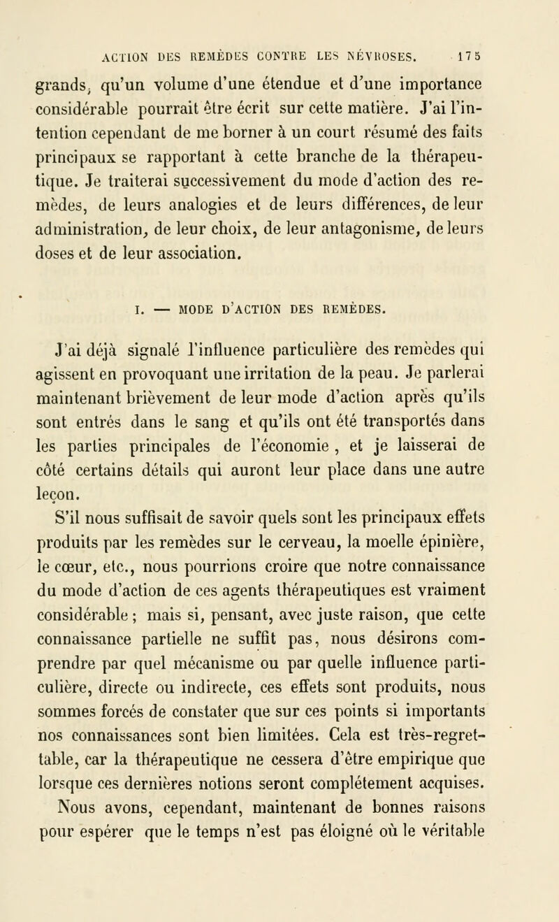 ACTION DES REMÈDliS CONTRE LES NÉVROSES. 17 5 grands, qu'un volume d'une étendue et d'une importance considérable pourrait être écrit sur celte matière. J'ai l'in- tention cependant de me borner à un court résumé des faits principaux se rapportant à cette branche de la thérapeu- tique. Je traiterai successivement du mode d'action des re- mèdes, de leurs analogies et de leurs difTérences, de leur administration, de leur choix, de leur antagonisme, de leurs doses et de leur association. I. — MODE d'action DES REMÈDES. J'ai déjà signalé l'influence particulière des remèdes qui agissent en provoquant une irritation de la peau. Je parlerai maintenant brièvement de leur mode d'action après qu'ils sont entrés dans le sang et qu'ils ont été transportés dans les parties principales de l'économie , et je laisserai de côté certains détails qui auront leur place dans une autre leçon. S'il nous suffisait de savoir quels sont les principaux effets produits par les remèdes sur le cerveau, la moelle épinière, le cœur, etc., nous pourrions croire que notre connaissance du mode d'action de ces agents thérapeutiques est vraiment considérable ; mais si, pensant, avec juste raison, que cette connaissance partielle ne suffit pas, nous désirons com- prendre par quel mécanisme ou par quelle influence parti- culière, directe ou indirecte, ces effets sont produits, nous sommes forcés de constater que sur ces points si importants nos connaissances sont bien limitées. Cela est très-regret- table, car la thérapeutique ne cessera d'être empirique que lorsque ces dernières notions seront complètement acquises. Nous avons, cependant, maintenant de bonnes raisons pour espérer que le temps n'est pas éloigné où le véritable