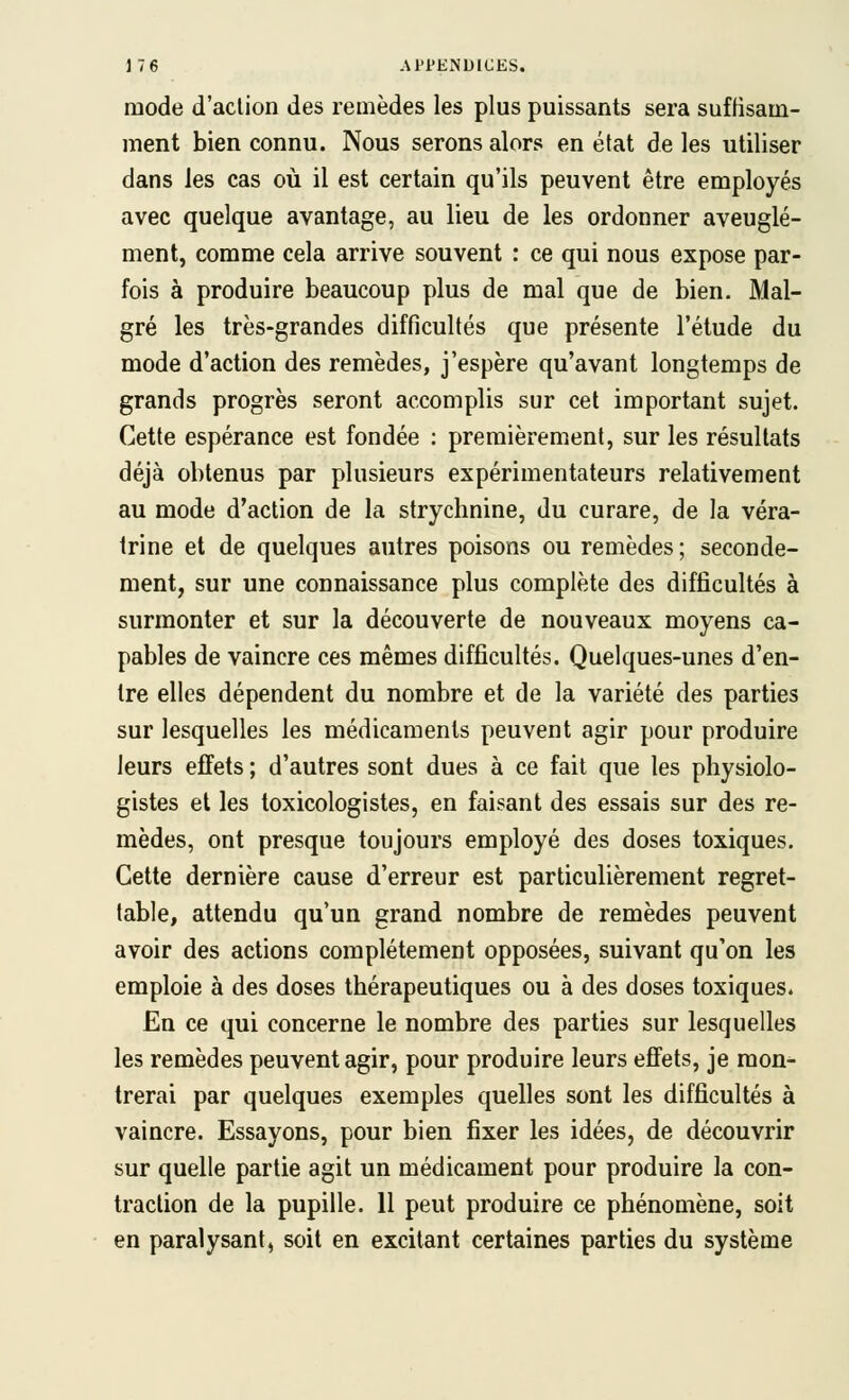 mode d'action des remèdes les plus puissants sera suffisam- ment bien connu. Nous serons alors en état de les utiliser dans les cas où il est certain qu'ils peuvent être employés avec quelque avantage, au lieu de les ordonner aveuglé- ment, comme cela arrive souvent : ce qui nous expose par- fois à produire beaucoup plus de mal que de bien. Mal- gré les très-grandes difficultés que présente l'étude du mode d'action des remèdes, j'espère qu'avant longtemps de grands progrès seront accomplis sur cet important sujet. Cette espérance est fondée : premièrement, sur les résultats déjà obtenus par plusieurs expérimentateurs relativement au mode d'action de la strychnine, du curare, de la véra- Irine et de quelques autres poisons ou remèdes ; seconde- ment, sur une connaissance plus complète des difficultés à surmonter et sur la découverte de nouveaux moyens ca- pables de vaincre ces mêmes difficultés. Quelques-unes d'en- tre elles dépendent du nombre et de la variété des parties sur lesquelles les médicaments peuvent agir pour produire leurs effets ; d'autres sont dues à ce fait que les physiolo- gistes et les toxicologistes, en faisant des essais sur des re- mèdes, ont presque toujours employé des doses toxiques. Cette dernière cause d'erreur est particulièrement regret- table, attendu qu'un grand nombre de remèdes peuvent avoir des actions complètement opposées, suivant qu'on les emploie à des doses thérapeutiques ou à des doses toxiques. En ce qui concerne le nombre des parties sur lesquelles les remèdes peuvent agir, pour produire leurs effets, je mon- trerai par quelques exemples quelles sont les difficultés à vaincre. Essayons, pour bien fixer les idées, de découvrir sur quelle partie agit un médicament pour produire la con- traction de la pupille. 11 peut produire ce phénomène, soit en paralysant, soit en excitant certaines parties du système