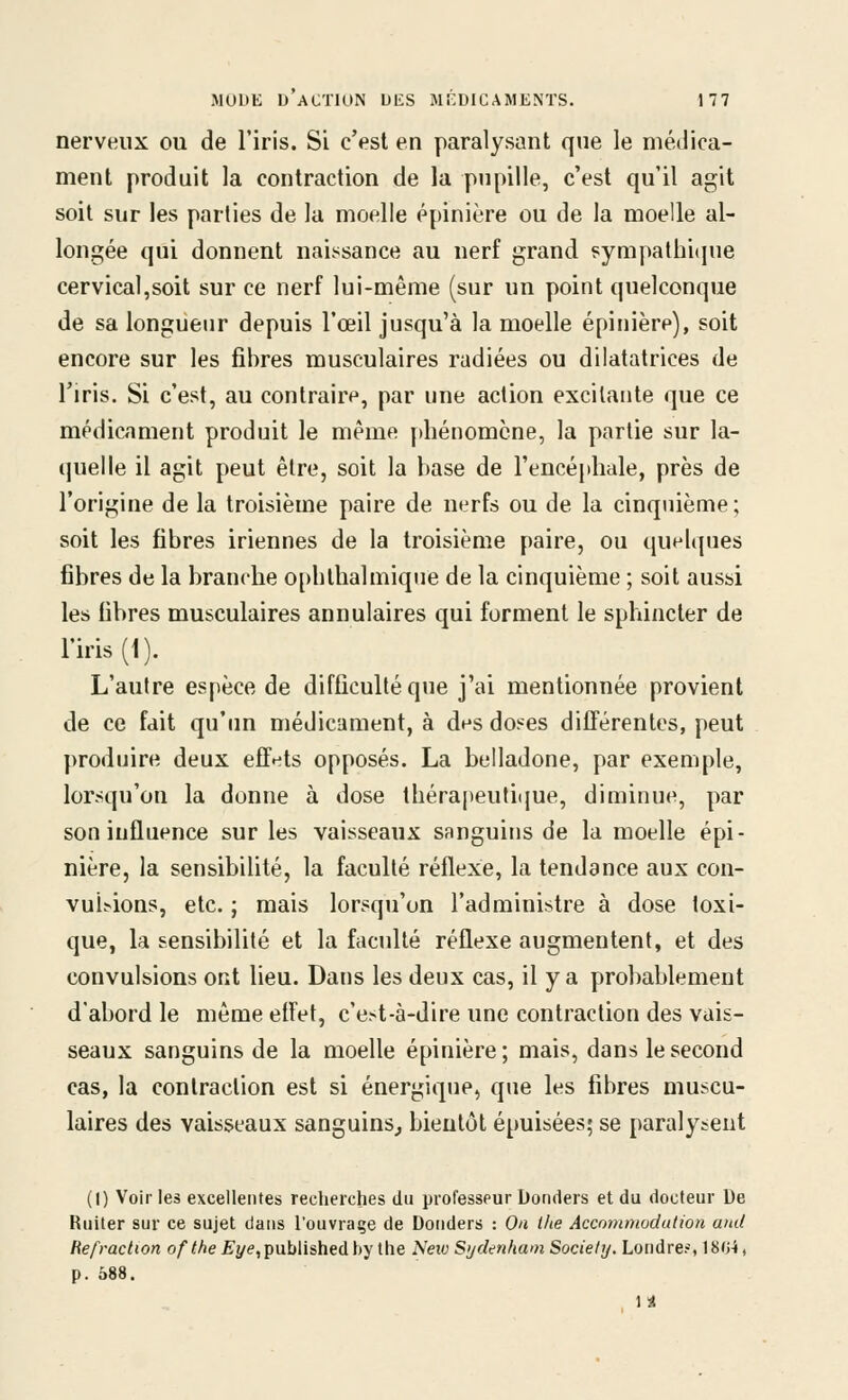 nerveux ou de l'iris. Si c'est en paralysant que le médica- ment produit la contraction de la pupille, c'est qu'il agit soit sur les parties de la moelle épinière ou de la moelle al- longée qui donnent naissance au nerf grand ?ympathi(jue cervical,soit sur ce nerf lui-même (sur un point quelconque de sa longueur depuis l'œil jusqu'à la moelle épinière), soit encore sur les fibres musculaires radiées ou dilatatrices de l'iris. Si c'est, au contraire, par une action excitante que ce médicament produit le même phénomène, la partie sur la- quelle il agit peut être, soit la hase de l'encéphale, près de l'origine de la troisième paire de nerfs ou de la cinquième; soit les fibres iriennes de la troisième paire, ou quelques fibres de la branche ophlhalmiqiie de la cinquième ; soit aussi les fibres musculaires annulaires qui forment le sphincter de l'iris (1). L'autre espèce de difficulté que j'ai mentionnée provient de ce fait qu'un médicament, à des doses différentes, peut produire deux effets opposés. La belladone, par exemple, lorsqu'on la donne à dose thérapeutiijue, diminue, par son influence sur les vaisseaux sanguins de la moelle épi- nière, la sensibilité, la faculté réflexe, la tendance aux con- vubions, etc. ; mais lorsqu'on l'administre à dose toxi- que, la sensibilité et la faculté réflexe augmentent, et des convulsions ont lieu. Dans les deux cas, il y a probablement d'abord le même etfet, c'est-à-dire une contraction des vais- seaux sanguins de la moelle épinière ; mais, dans le second cas, la contraction est si énergique, que les fibres muscu- laires des vaisseaux sanguins^ bientôt épuisées; se paralysent (I) Voir les excellentes rectierches du professeur Donders et du docteur De Ruiter sur ce sujet dans l'ouvrage de Donders : On Ihe Acconmiodution and Réfraction of the Eye, published by the Neiv S'jdenhaoi Society. Londre?, 180-i » p. 688. 1 ^