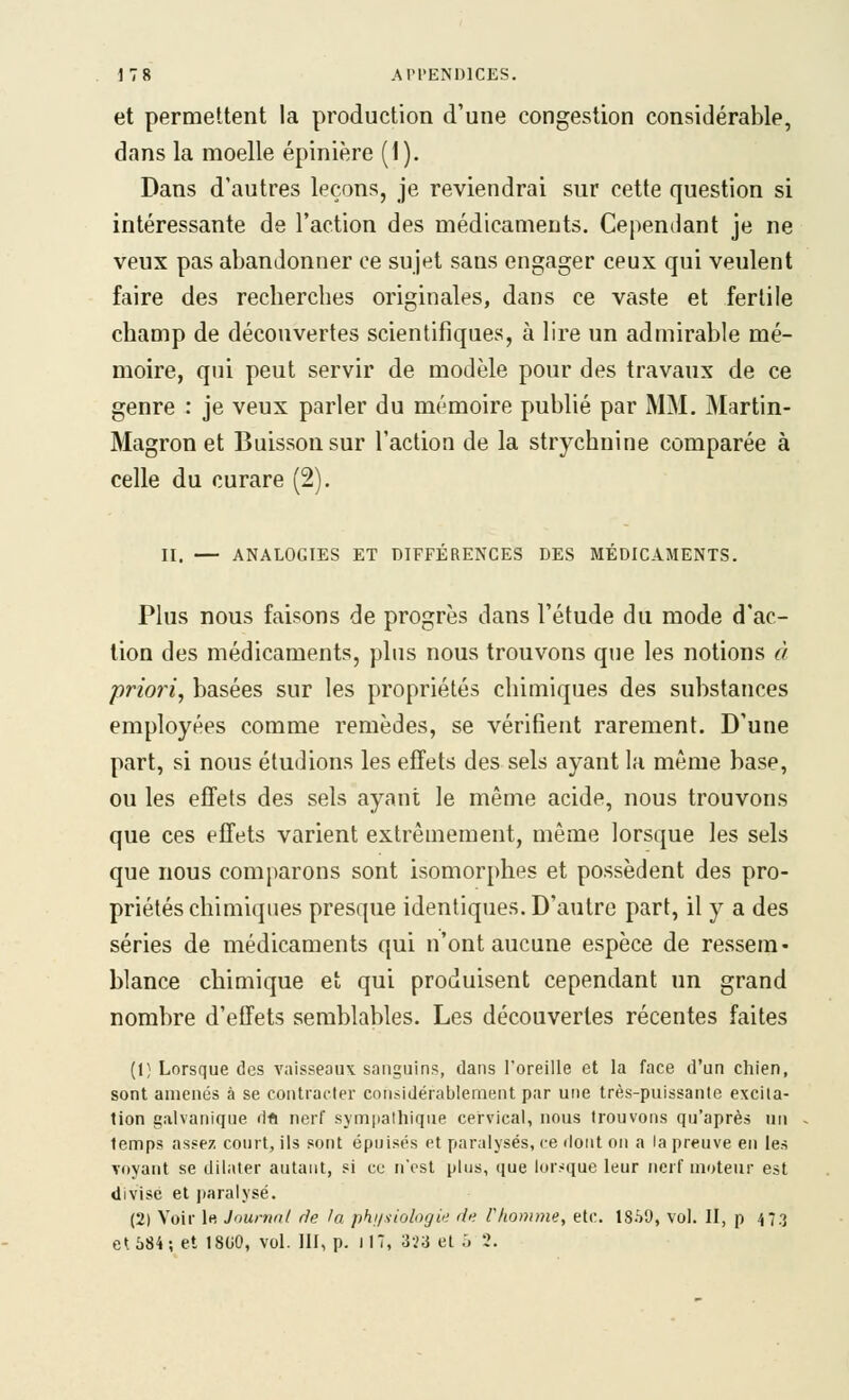 et permettent la production d'une congestion considérable, dans la moelle épinière (1). Dans d'autres leçons, je reviendrai sur cette question si intéressante de l'action des médicaments. Cependant je ne veux pas abandonner ce sujet sans engager ceux qui veulent faire des recherches originales, dans ce vaste et fertile champ de découvertes scientifiques, à lire un admirable mé- moire, qui peut servir de modèle pour des travaux de ce genre : je veux parler du mémoire publié par MM. Martin- Magron et Buisson sur l'action de la strychnine comparée à celle du curare (2). II. — ANALOGIES ET DIFFÉRENCES DES MÉDICAMENTS. Plus nous faisons de progrès dans l'étude du mode d'ac- tion des médicaments, plus nous trouvons que les notions à priori^ basées sur les propriétés chimiques des substances employées comme remèdes, se vérifient rarement. D'une part, si nous étudions les effets des sels ayant la même base, ou les effets des sels ayant le même acide, nous trouvons que ces effets varient extrêmement, même lorsque les sels que nous comparons sont isomorphes et possèdent des pro- priétés chimiques presque identiques. D'autre part, il y a des séries de médicaments qui n'ont aucune espèce de ressem- blance chimique et qui produisent cependant un grand nombre d'effets semblables. Les découvertes récentes faites (1} Lorsque des vaisseaux sanguins, dans l'oreille et la face d'un chien, sont amenés à se contracter considérablement par une très-puissante excita- tion galvanique dft nerf sympathique cervical, nous trouvons qu'après un temps assez court, ils sont épuisés et paralysés, ce ilont on a la preuve en les voyant se dilater autant, si ce n'est plus, que lor:'que leur nerf moteur est divisé et paralysé. (2) Voir le Jnurnnl rie la phi/.iiolo/jie de l'homme, etc. 1859, vol. II, p 473 et 584; et 1800, vol. III, p. HT, 323 et J 3.