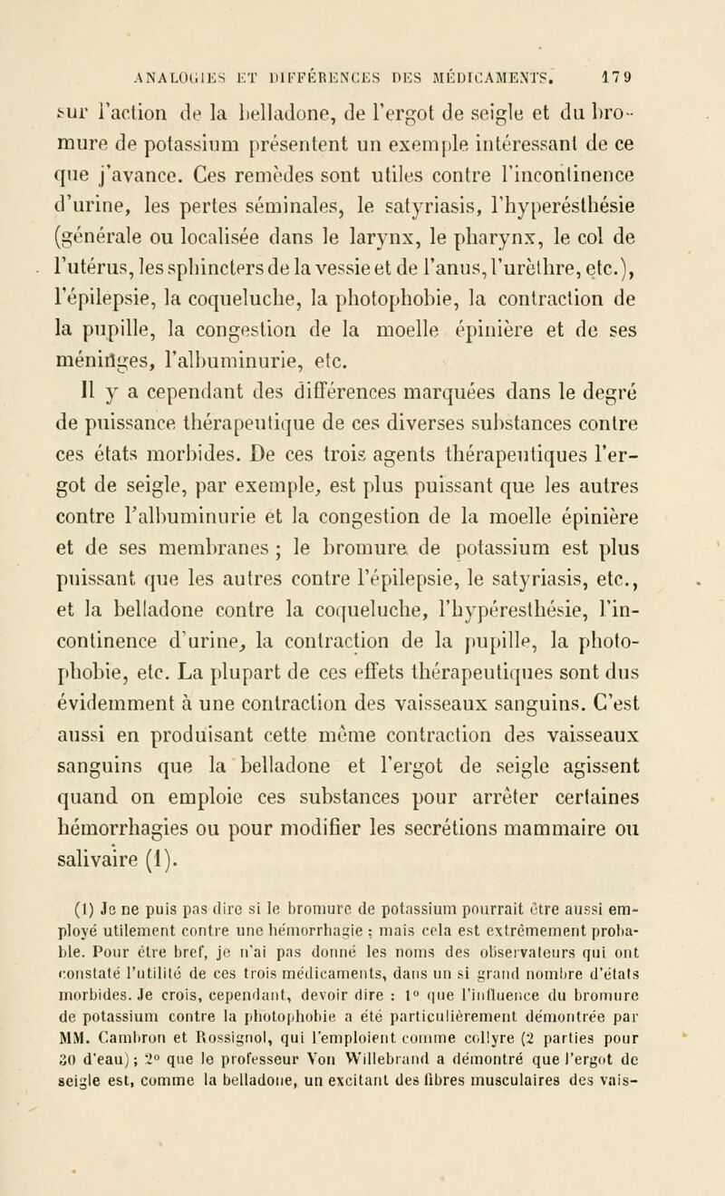 :^li^ raclion de la belladone, de l'ergot de seigle et du bro- mure de potassium présentent un exemple intéressant de ce que j'avance. Ces remèdes sont utiles contre l'incontinence d'urine, les pertes séminales, le satyriasis, l'hyperésthésie (générale ou localisée dans le larynx, le pharynx, le col de l'utérus, les spbincters de la vessie et de l'anus, l'urèthre, etc.), l'épilepsie, la coqueluche, la photo phobie, la contraction de la pupille, la congestion de la moelle épinière et de ses méniriges, l'albuminurie, etc. Il y a cependant des différences marquées dans le degré de puissance thérapeutique de ces diverses substances contre ces états morbides. De ces trois agents thérapeutiques l'er- got de seigle, par exemple, est plus puissant que les autres contre l'albuminurie et la congestion de la moelle épinière et de ses membranes ; le bromure de potassium est plus puissant que les autres contre l'épilepsie, le satyriasis, etc., et la belladone contre la coqueluche, l'hyperésthésie, l'in- continence d'urine^ la contraction de la j)upillp, la photo- phobie, etc. La plupart de ces effets thérapeutiques sont dus évidemment à une contraction des vaisseaux sanguins. C'est aussi en produisant cette même contraction des vaisseaux sanguins que la belladone et l'ergot de seigle agissent quand on emploie ces substances pour arrêter certaines hémorrhagies ou pour modifier les sécrétions mammaire ou salivaire (1). (1) Je ne puis pas dire si le bromure de potassium pourrait ôtre aussi em- ployé utilement contre une hémorrhagie : mais cela est extrêmement proba- ble. Pour être bref, je n'ai pas donné les noms des observateurs qui ont constaté rutilité de ces trois médicaments, dans un si grand nombre d'états morbides. Je crois, cependant, devoir dire : 1 que l'influence du bromure de potassium contre la photophobie a été particulièrement démontrée par MM. Cambron et Rossignol, qui l'emploient comme collyre (2 parties pour 30 d'eau); 2» que le professeur Yon Willebrand a démontré que l'ergot de seigle est, comme la belladone, un excitant des libres musculaires des vais-