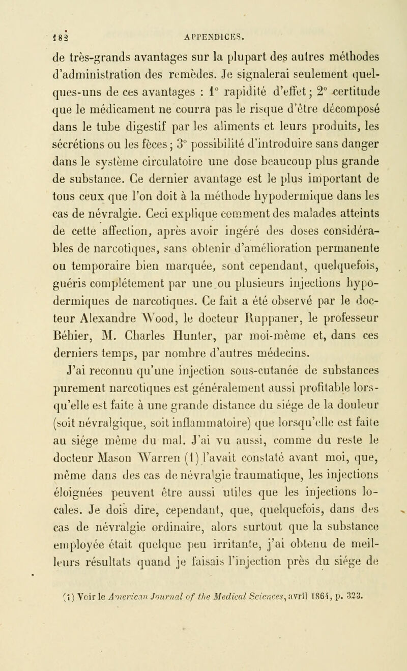 de très-grands avantages sur la plupart des autres méthodes d'administration des remèdes. Je signalerai seulement quel- ques-uns de ces avantages : 1 rapidité d'eiïet ; 2° certitude que le médicament ne courra pas le risque d'être décomposé dans le tube digestif par les aliments et leurs produits, les sécrétions ou les fèces ; 3° possibilité d'introduire sans danger dans le système circulatoire une dose beaucoup plus grande de substance. Ce dernier avantage est le plus important de tous ceux que l'on doit à la méthode hypodermique dans les cas de névralgie. Ceci explique comment des malades atteints de cette affection, après avoir ingéré des doses considéra- bles de narcotiques, sans obtenir d'amélioration permanente ou temporaire bien marquée, sont cependant, quelquefois, guéris complètement par une ou plusieurs injections by[io- dermiqucs de narcotiques. Ce fait a été observé par le doc- teur Alexandre Wood, le docteur Ruppaner, le professeur Béhier, M. Charles Hunter, par moi-même et, dans ces derniers temps, par nombre d'autres médecins. J'ai reconnu qu'une injection sous-cutanée de substances purement narcotiques est généralement aussi profitable lors- qu'elle est faite à une grande distance du siège de la douleur (soit névralgique, soit inflammatoire) que lorsqu'elle est faite au siège même du mal. J'ai vu aussi, comme du reste le docteur Mason Warren (1) l'avait constaté avant moi, que, même dans des cas de névralgie traumatique, les injections éloignées peuvent être aussi utiles que les injections lo- cales. Je dois dire, cependant, que, quelquefois, dans des cas de névralgie ordinaire, alors surtout que la substance employée était quelque peu irritante, j'ai obtenu de meil- leurs résultats quand je faisais l'injection près du siège de (î) Voirie American Journal of tlie Médical Sciences ^iwrW 1864, p. 323.