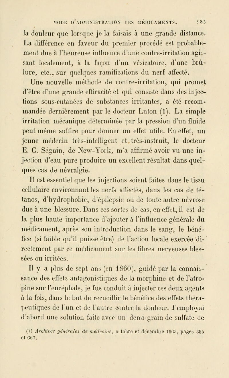 la douleur que lorsque je la faisais à une grande distance. La différence en faveur du premier procédé est probable- ment due à l'heureuse influence d'une contre-irritation agis- sant localement, à la façon d'un vésicatoire, d'une brû- lure, etc., sur quelques ramifications du nerf affecté. Une nouvelle méthode de contre-irritation, qui promet d'être d'une grande efficacité et qui consiste dans des injec- tions sous-cutanées de substances irritantes, a été recom- mandée dernièrement par le ciocteur Luton (1). La simple irritation mécanique déterminée par la pression d'un fluide peut même suffire pour donner un effet utile. En effet, un jeune médecin très-intelligent et,très-instruit, le docteur E. C. Séguin, de New-York, m'a affirmé avoir vu une in- jection d'eau pure produire un excellent résultat dans quel- ques cas de névralgie. Il est essentiel que les injections soient faites dans le tissu cellulaire environnant les nerfs affectés, dans les cas de té- tanos, d'hydrophobie, d'épilepsie ou de toute autre névrose due à une blessure. Dans ces sortes de cas, en-effet, il est de la plus haute importance d'ajouter à l'influence générale du médicament, après son introduction dans le sang, le béné- fice (si faible qu'il puisse être) de l'action locale exercée di- rectement par ce médicament sur les fibres nerveuses bles- sées ou irritées. Il y a plus de sept ans (en 1860), guidé par la connais- sance des effets aniagonistiques de la morphine et de l'atro- pine sur l'encéphale, je fus conduit à injecter ces deux agents à la fois, dans le but de recueillir le bénéfice des effets théra- peutiques de l'un et de l'autre contre la douleur. J'employai d'abord une solution faite avec un demi-grain de sulfate de (i) Archives générule-i de médecine, oitoLre et dccemlire 18G3, pages 385 et CG7.