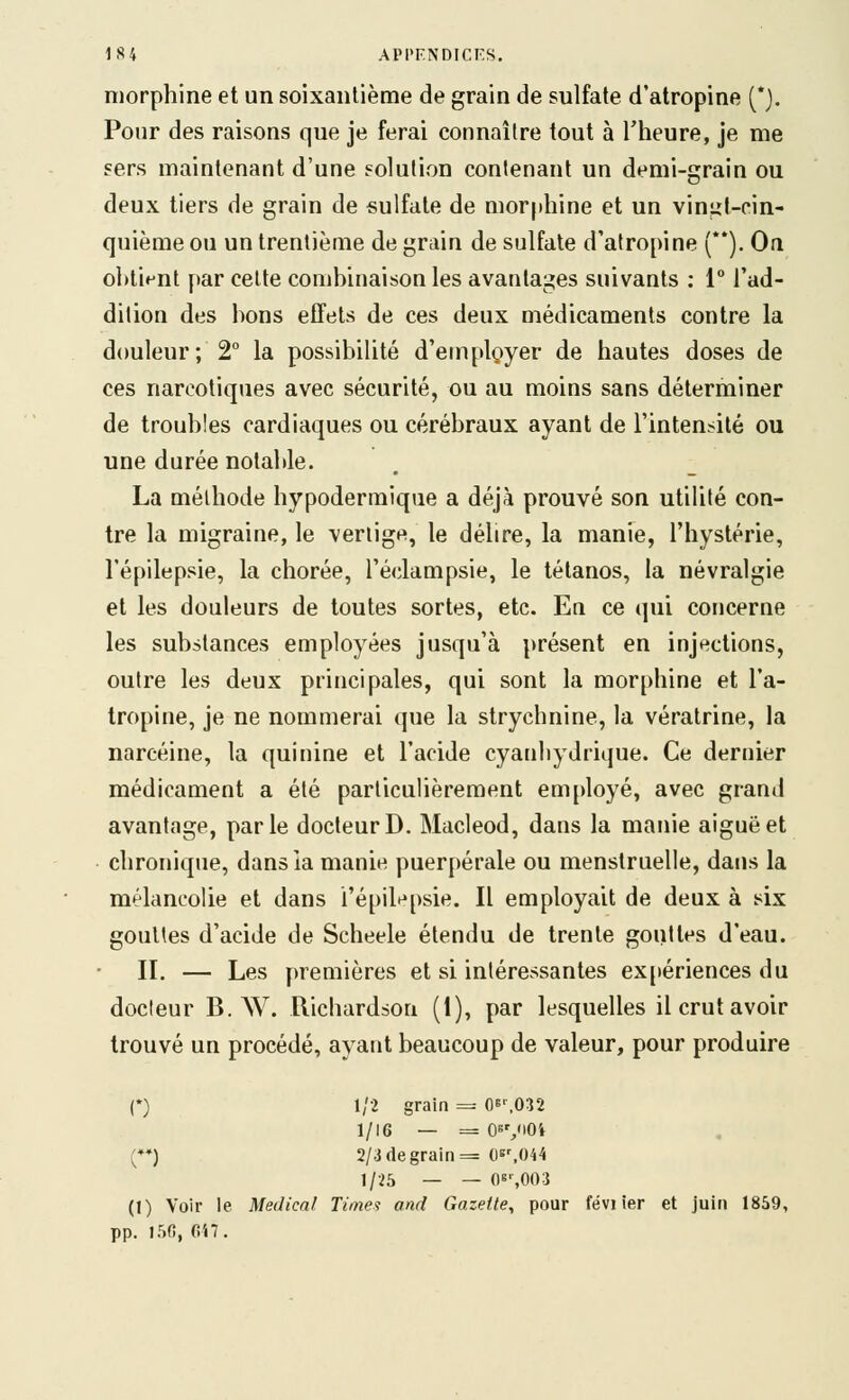 morphine et un soixantième de grain de sulfate d'atropine (*). Pour des raisons que je ferai connaître tout à l'heure, je me sers maintenant d'une solution contenant un demi-grain ou deux tiers de grain de sulfate de morphine et un vingt-cin- quième ou un trentième de grain de sulfate d'atropine (). Oa ol)tipnt par celte combinaison les avantages suivants : 1° l'ad- dition des bons effets de ces deux médicaments contre la douleur; 2° la possibilité d'eniplgyer de hautes doses de ces narcotiques avec sécurité, ou au moins sans déterminer de troubles cardiaques ou cérébraux ayant de l'intensité ou une durée notable. La méthode hypodermique a déjà prouvé son utilité con- tre la migraine, le vertige, le délire, la manie, l'hystérie, l'épilepsie, la chorée, l'éclampsie, le tétanos, la névralgie et les douleurs de toutes sortes, etc. En ce qui concerne les substances employées jusqu'à présent en injections, outre les deux principales, qui sont la morphine et l'a- tropine, je ne nommerai que la strychnine, la vératrine, la narcéine, la quinine et l'acide cyanhydrique. Ce dernier médicament a été particulièrement em[)loyé, avec grand avantage, parle docteur D. Macleod, dans la manie aiguë et chronique, dans la manie puer[)érale ou menstruelle, dans la mélancolie et dans i'épilf^psie. Il employait de deux à six gouttes d'acide de Scheele étendu de trente gouttes d'eau. II. — Les premières et si intéressantes expériences du docteur B. W. Richardson (1), par lesquelles il crut avoir trouvé un procédé, ayant beaucoup de valeur, pour produire (•) 1/2 grain =^ Oe',032 1/16 — = O^V'O* (♦*) 2/3 (le grain = 0s^O44 1/25 — — Oe',003 (1) Voir le Médical Times and Gazette^ pour févi ier et juin 1859, pp. 15G, G'«7.