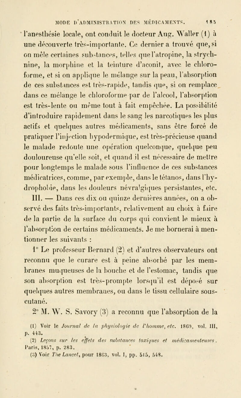 l'anpsthésie locale, ont conduit le docteur Au^^. Waller {i) à une découverte très-importante. Ce dernier a trouvé que, si on mêle certaines substances, telles que l'atropine, la strych- nine, la mor[)hirie et la teinture d'aconit, avec le chloro- forme, et si on applique le mélange sur la peau, l'absorption de ces substances est très-rapide, tandis que, si on remplace dans ce mélange le chloroforme par de l'alcool, l'absorption est très-lente ou même tout à fait empêchée. La possibilité d'introduire rapidement dans le sang les narcotiques les plus actifs et quelques autres médicaments, sans être forcé de pratiquer l'injection l)ypodermi<[ue, est très-précieuse (|uand le malade redoute une 0[)ération quelcomjue, quelque peu douloureuse qu'elle soit, et quand il est nécessaire de mettre pour longtemps le malade sous l'inûuence de ces substances médicatrices, comme, par exemple, dans le tétanos, dans l'hy- dropholiie, dans les douleurs névralgiijues persistantes, etc. III. — Dans ces dix ou quinze dernières années, on a ob- servé des faits très-importants, relativement au choix à faire de la partie de la surface du corps qui convient le mieux à l'absorption de certains médicaments. Je me bornerai à men- tionner les suivants : 1° Le professeur Bernard (2) et d'autres observateurs ont reconnu que le curare est à peine absorbé par les mem- branes muqueuses de la bouche et de l'estomac, tandis que son absorption est très-prompte lors(|u'il est déposé sur quelques autres membranes, ou dans le tissu cellulaire sous- cutané. 2VM. W. S. Savory (3) a reconnu que l'absorption de la (1) Voir le Journal de la physiologie de l'homme, etc. 18Gf1, vol. III, p. 443. (2) Leçons sur les effets des substances toxi'jues et médicamenteuses. Paris, 1857, p. 283. (o) Voir The La>icet, pour 18C3, vol. I, pp. 515, 548.