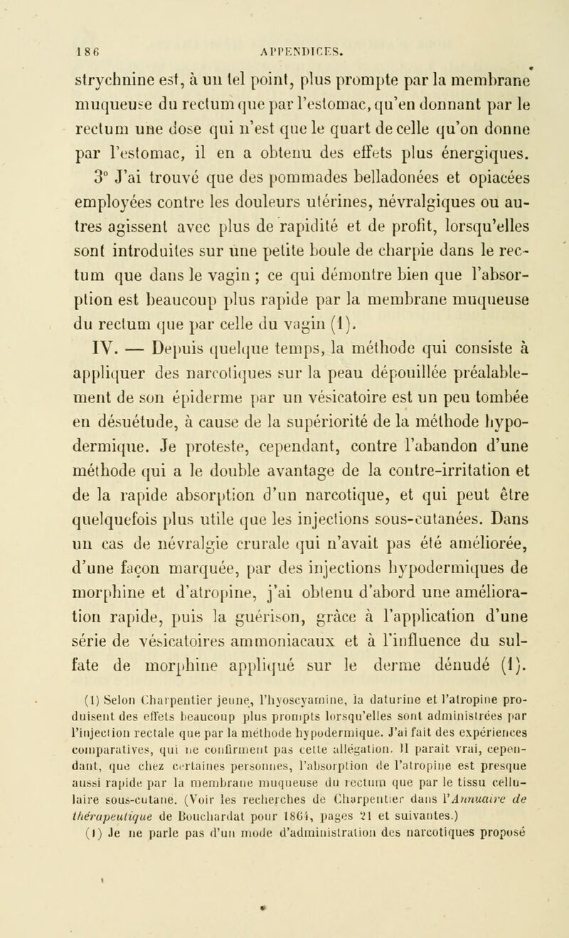 strychnine est, à un tel point, plus prompte par la membrane muqueuse du rectum que par l'estomac, qu'en donnant par le rectum une dose qui n'est que le quart de celle qu'on donne par l'estomac, il en a obtenu des effets plus énergiques. 3 J'ai trouvé que des pommades belladonées et opiacées employées contre les douleurs utérines, névralgiques ou au- tres agissent avec plus de rapidité et de profit, lorsqu'elles sont introduites sur une petite boule de charpie dans le rec- tum que dans le vagin ; ce qui démontre bien que l'absor- ption est beaucoup plus rapide par la membrane muqueuse du rectum que par celle du vagin (1). IV. — Depuis quelque temps, la méthode qui consiste à appliquer des narcotiques sur la peau dépouillée préalable- ment de son épidémie par un vésicatoire est un peu tombée en désuétude, à cause de la supériorité de la méthode hypo- dermique. Je proteste, cependant, contre l'abandon d'une méthode qui a le double avantage de la contre-irritation et de la rapide absorption d'un narcotique, et qui peut être quelquefois plus utile que les injections sous-cutanées. Dans un cas de névralgie crurale qui n'avait pas été améliorée, d'une façon marquée, par des injections hypodermiques de morphine et d'atropine, j'ai obtenu d'abord une améUora- tion rapide, puis la guérison, grâce à l'application d'une série de vésicatoires ammoniacaux et à l'influence du sul- fate de morphine appliqué sur le derme dénudé (1). (1) Selon Charpentier jeune, l'iiyoscyarnine, la daturine et l'alropuie pro- duisent des elTels lieaucoup plus pronjpts lorsqu'elles sont administrées par l'injeclion rectale que par la méthode hypodermique. J'ai fait des expériences comparatives, qui ne conûrment pas cette allégation. 11 parait vrai, cepen- dant, que chez certaines personnes, l'absorption de l'atropine est presque aussi rapide par la membrane muqueuse du rectum que par le tissu cellu- laire sous-cutane. (Voir les recherches de Charpentier dans VAJmuatfe de théruptiutique de Bouchardat pour 18G4, pages '21 et suivantes.) (1) Je ne parle pas il'uii mode d'administration des narcotiques proposé