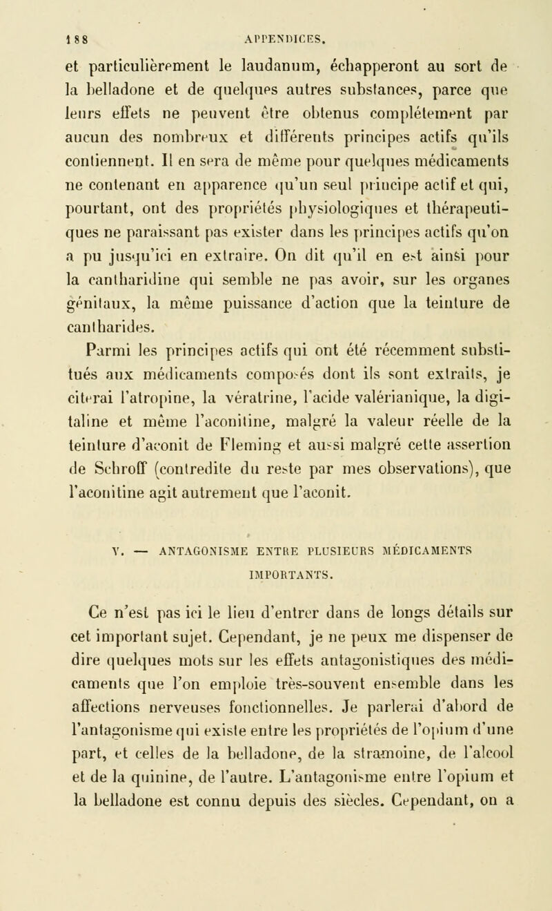 et particulièrement le laudanum, échapperont au sort de la belladone et de quelques autres substances, parce que leurs effets ne peuvent être obtenus complètement par aucun des nombreux et différents principes actifs qu'ils contiennent. Il en sera de même pour quelques médicaments ne contenant en apparence (ju'un seul piincipe actif et qui, pourtant, ont des [)ro[)riétés physiologiques et thérapeuti- ques ne paraissant pas exister dans les principes actifs qu'on a pu jusqu'ici en extraire. On dit qu'il en e>i ainsi pour la cantharidine qui semble ne pas avoir, sur les organes génitaux, la même puissance d'action que la teinture de cantharides. Parmi les principes actifs qui ont été récemment substi- tués aux médicaments composés dont ils sont extraits, je citerai l'atrojtine, la vératrine, l'acide valérianique, la digi- taline et même l'aconiline, malgré la valeur réelle de la teinture d'aconit de Fleming et aussi malgré celte assertion de SchrofT (contredite du re^te par mes observations), que l'acoiiitine agit autrement que l'aconit. V. — ANTAGONISME ENTRE PLUSIEURS MÉDICAMENTS IMPORTANTS. Ce n'est pas ici le lieu d'entrer dans de longs détails sur cet important sujet. Cependant, je ne peux me dispenser de dire quelques mots sur les effets antagonistiques des médi- caments que l'on em])loie très-souvent en>emble dans les affections nerveuses fonctionnelles. Je parlerai d'à!tord de l'antagonisme qui existe entre les propriétés de l'ojtium d'une part, et celles de la belladone, de la stramoine, de l'alcool et de la quinine, de l'autre. L'antagoni.'-me entre l'opium et la belladone est connu depuis des siècles. Cependant, ou a