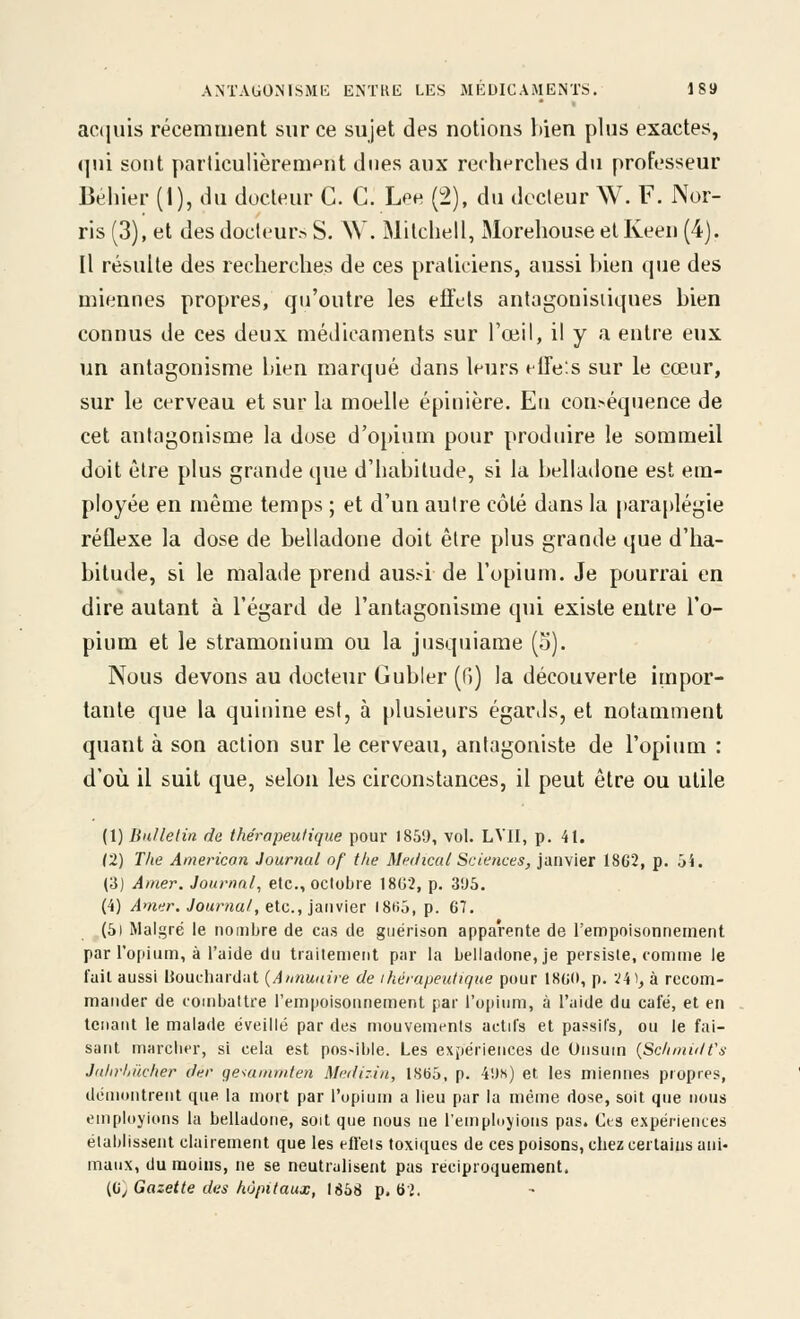 ac(jius récemment sur ce sujet des notions bien plus exactes, qui sont particulièrenipnt dues aux recherches du professeur Béhier (1), du docteur C. C. Lee (2), du dccleur W. F. Nor- ris (3), et des docteur.^ S. W. Milchell, Morehouse el Keen (4). Il résulte des recherches de ces praticiens, aussi bien que des miennes propres, qu'outre les effets anlagonisiiques bien connus de ces deux médicaments sur l'œil, il y a entre eux un antagonisme bien marqué dans leurs elFeis sur le cœur, sur le cerveau et sur la moelle épinière. Eu con>équence de cet antagonisme la dose d'opium pour produire le sommeil doit être plus grande que d'habitude, si la belladone est em- ployée en même temps ; et d'un autre côté dans la paraplégie réflexe la dose de belladone doit être plus grande que d'ha- bitude, si le malade prend aus.-i de l'opium. Je pourrai en dire autant à l'égard de l'antagonisme qui existe entre l'o- pium et le stramonium ou la jusquiame (5). Nous devons au docteur Gubler (H) la découverte impor- tante que la quinine est, à plusieurs égar.ls, et notamment quant à son action sur le cerveau, antagoniste de l'opium : d'où il suit que, selon les circonstances, il peut être ou utile (1) Bu/lelin de thérapeutique pour 1861), vol. LVII, p. 41. (2) The American Journal nf the Médical Sciences, janvier 18G2, p. 54. (3) Amer. Journal, etc., octobre 1802, p. 3'J5. (4) Amer. Joui'ual, e\.<:,.,]d.n\\er 18ti5, p. 67. (Si Malgré le nombre de cas de giiérison apparente de l'empoisonnement par rojiium, à l'aide du trailement par la belladone, je persiste, comme le fait aussi Bouchardat {Annuaire de ihérapeutique pour 180(1, p. V4), à recom- mander de combattre l'empoisonnement par l'opium, à l'aide du café, et en tenant le malade éveillé par des mouvements actifs et passifs, ou le fai- sant marcher, si cela est possible. Les expériences de Unsum {SclunidVs J(dir/ii(cher der gesumnden Medizin, 1865, p. 4l)s) et, les miennes propres, démontrent que la mort par l'opium a lieu par la même dose, soit que nous employions la belladone, soit que nous ne l'employions pas. Ces expériences établissent clairement que les efl'els toxiques de ces poisons, chez certains ani- maux, du moins, ne se neutralisent pas réciproquement. {(ij Gazette des hôpitaux, 1858 p. 6 2,