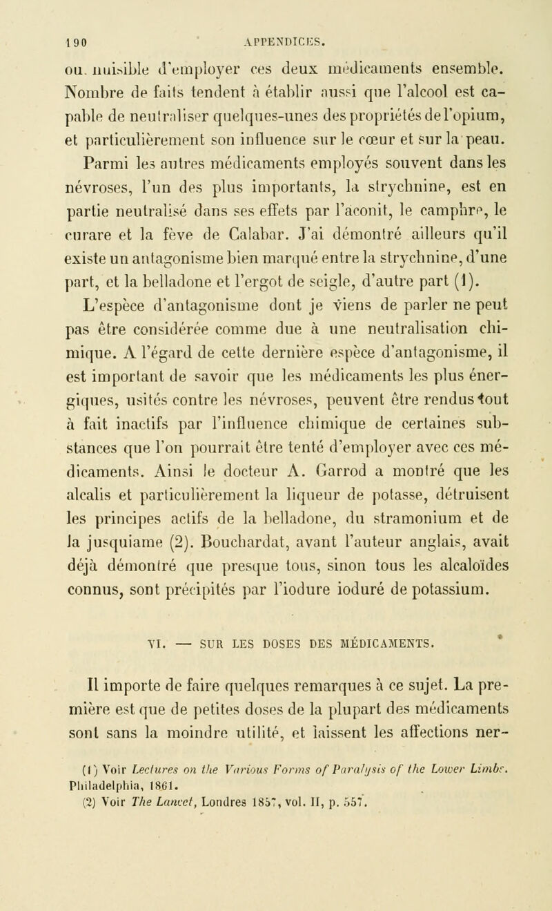 OU. nuisible d'employer ces deux médicaments ensemble. Nombre de faits tendent à établir aussi que l'alcool est ca- pable de neulr.iliser quelques-unes des propriétés de l'opium, et particulièrement son influence sur le cœur et sur la peau. Parmi les autres médicaments employés souvent dans les névroses, l'un des plus importants, la strychnine, est en partie neutralisé dans ses effets par l'aconit, le campbm, le curare et la fève de Calabar. J'ai démontré ailleurs qu'il existe un antagonisme bien marqué entre la strychnine, d'une part, et la belladone et l'ergot de seigle, d'autre part (1). L'espèce d'antagonisme dont je viens de parler ne peut pas être considérée comme due à une neutralisation chi- mique. A l'égard de cette dernière espèce d'antagonisme, il est important de savoir que les médicaments les plus éner- giques, usités contre les névroses, peuvent être rendus <out à fait inactifs par l'influence chimique de certaines sub- stances que l'on pourrait être tenté d'employer avec ces mé- dicaments. Ainsi le docteur A. Garrod a montré que les alcalis et particulièrement la liqueur de potasse, détruisent les principes actifs de la belladone, du stramonium et de Ja jusquiame (2). Bouchardat, avant l'auteur anglais, avait déjà démontré que presque tous, sinon tous les alcaloïdes connus, sont précipités par l'iodure ioduré de potassium. VI. — SUR LES DOSES DES MÉDICAMENTS. * Il importe de faire quelques remarques à ce sujet. La pre- mière est que de petites doses de la plupart des médicaments sont sans la moindre utilité, et laissent les affections ner- (() Voir Lectures on the Vnrioua Forms of Paraiijsia of the Lower Limbe, Philadelfihia, 1861. (2) Voir The Lamct, Londres 1857, vol. II, p. ÔST.