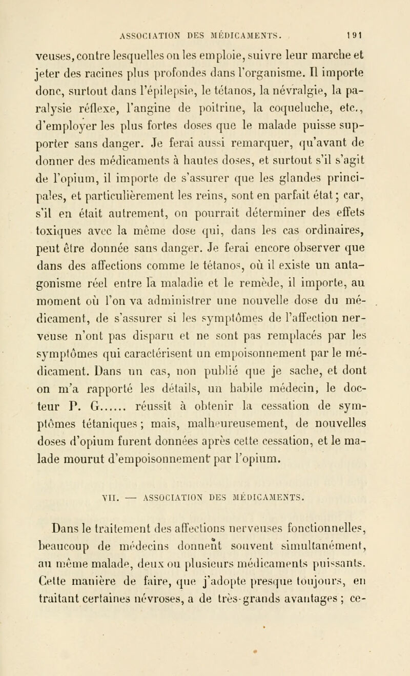 veuses, contre lesquelles on les emploie, suivre leur marche et jeter des racines plus profondes dans l'organisme. Il importe donc, surtout dans l'épilepsie, le tétanos, la névralgie, la pa- ralysie réflexe, l'angine de poitrine, la coqueluche, etc., d'employer les plus fortes doses que le malade puisse sup- porter sans danger. Je ferai aussi remarquer, qu'avant de donner des médicaments à hautes doses, et surtout s'il s'agit de l'opium, il importe de s'assurer que les glandes princi- pales, et particulièrement les reins, sont en parfait état ; car, s'il en était autrement, on pourrait déterminer des effets toxiques avec la même dose qui, dans les cas ordinaires, peut être donnée sans danger. Je ferai encore observer que dans des affections comme le tétanos, où il existe un anta- gonisme réel entre la maladie et le remède, il importe, au moment où l'on va administrer une nouvelle dose du mé- dicament, de s'assurer si les symptômes de l'affection ner- veuse n'ont pas disparu et ne sont pas remplacés par les symptômes qui caractérisent un empoisonnement par le mé- dicament. Dans un cas, non publié que je sache, et dont on m'a rapporté les détails, un habile médecin, le doc- teur P. G réussit à obtenir la cessation de sym- ptômes tétaniques ; mais, malheureusement, de nouvelles doses d'opium furent données après cette cessation, et le ma- lade mourut d'empoisonnement par l'opium. VII. — ASSOCIATION DES MÉDICAMENTS. Dans le traitement des affections nerveuses fonctionnelles, beaucoup de médecins donnent souvent simultanément, au même malade, deux ou plusieurs médicaments puissants. Celte manière de faire, que j'adopte presque toujours, en traitant certaines névroses, a de très-grands avantages ; ce-