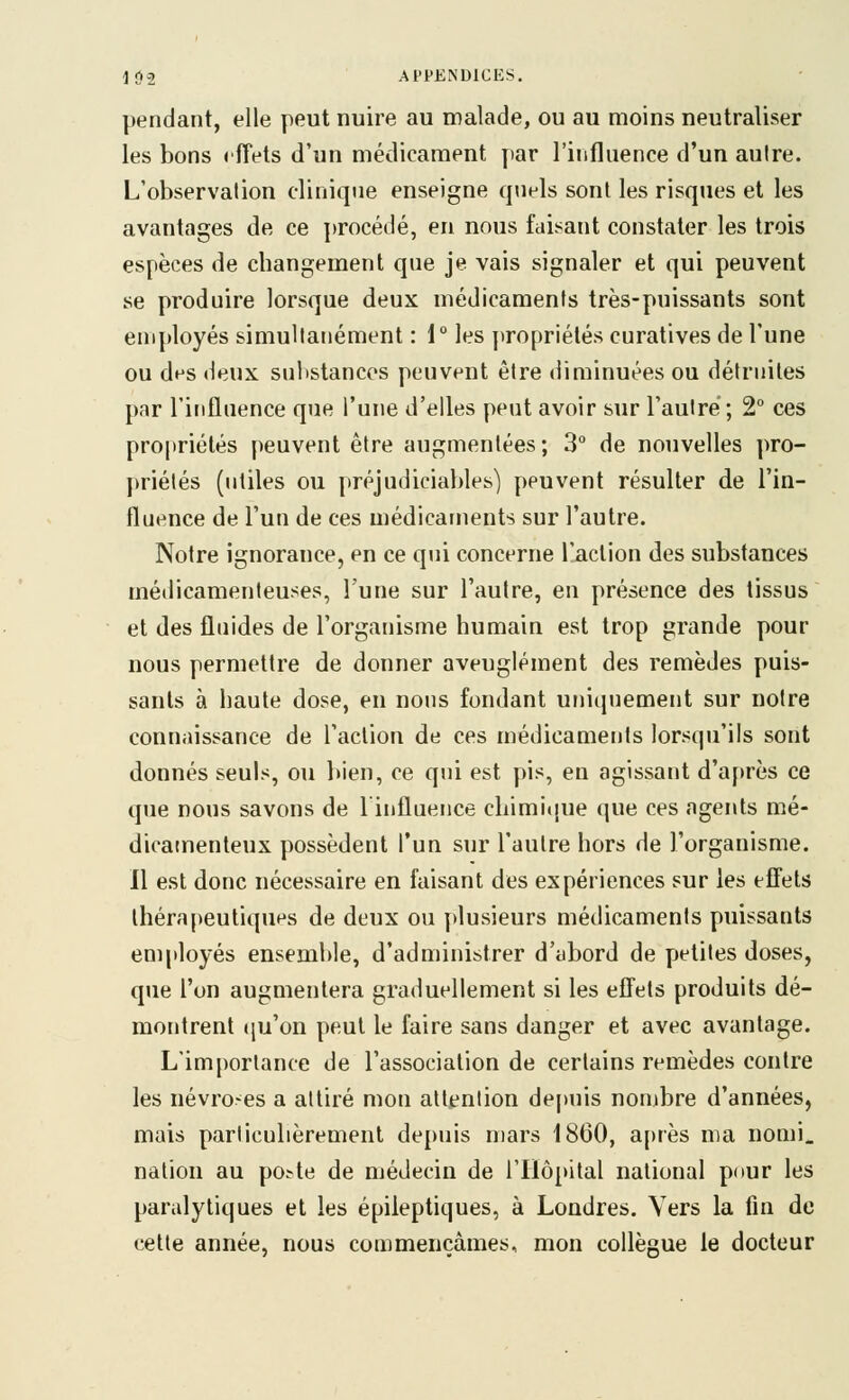 pendant, elle peut nuire au malade, ou au moins neutraliser les bons rfîets d'un médicament par l'influence d'un aulre. L'observation clinique enseigne quels sont les risques et les avantages de ce ]>rocédé, en nous faisant constater les trois espèces de changement que je vais signaler et qui peuvent se produire lorsque deux médicaments très-puissants sont employés simultanément : 1 les propriétés curatives de l'une ou des deux substances peuvent être diminuées ou détruites par l'iriflaence que l'une d'elles peut avoir sur l'autre ; 2° ces propriétés peuvent être augmentées; 3° de nouvelles pro- priétés (utiles ou [)réjudiciables) peuvent résulter de l'in- fluence de l'un de ces médicaments sur l'autre. Notre ignorance, en ce qui concerne l'action des substances médicamenteuses, l'une sur l'autre, en présence des tissus et des fluides de l'organisme humain est trop grande pour nous permettre de donner aveuglément des remèdes puis- sants à haute dose, eu nous fondant uniquement sur notre connaissance de l'action de ces médicaments lorsqu'ils sont donnés seuls, ou bien, ce qui est pis, en agissant d'a[)rès ce que nous savons de linfluence chimi(iue que ces agents mé- dicamenteux possèdent l'un sur l'autre hors de l'organisme. Il est donc nécessaire en faisant des expériences sur les eflets thérapeutiques de deux ou plusieurs médicaments puissants employés ensemble, d'administrer d'abord de petites doses, que l'on augmentera graduellement si les efiets produits dé- montrent (ju'on peut le faire sans danger et avec avantage. L'importance de l'association de certains remèdes contre les névro-es a attiré mon attention depuis nombre d'années, mais particulièrement depuis n)ars 1860, a[)rès ma nomi. nation au po^te de médecin de l'Hôpital national pour les paralytiques et les épileptiques, à Londres. Vers la fin de cette année, nous commençâmes, mon collègue le docteur