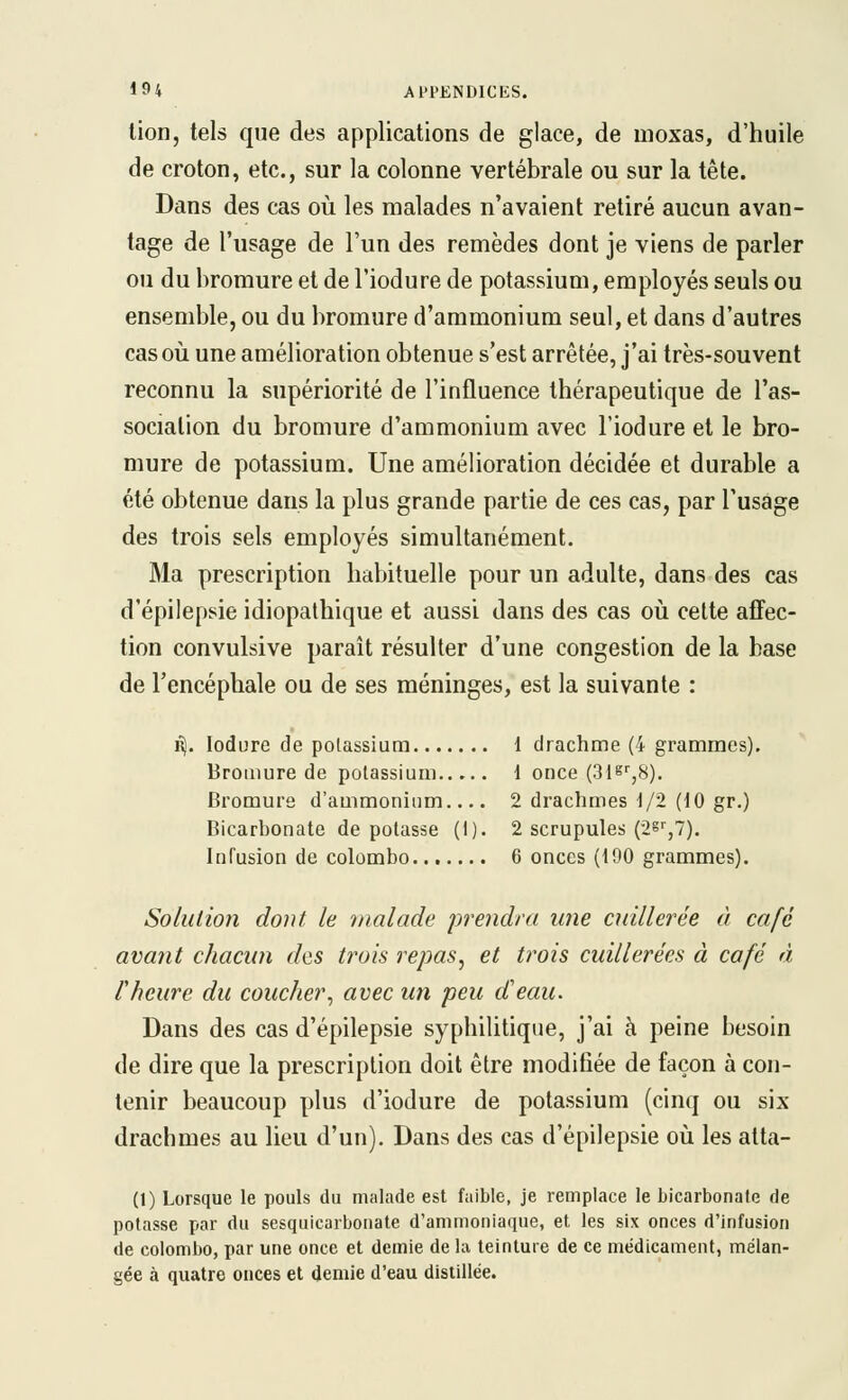 lion, tels que des applications de glace, de moxas, d'huile de croton, etc., sur la colonne vertébrale ou sur la tête. Dans des cas où les malades n'avaient retiré aucun avan- tage de l'usage de l'un des remèdes dont je viens de parler ou du bromure et de l'iodure de potassium, employés seuls ou ensemble, ou du bromure d'ammonium seul, et dans d'autres cas où une amélioration obtenue s'est arrêtée, j'ai très-souvent reconnu la supériorité de l'influence thérapeutique de l'as- sociation du bromure d'ammonium avec l'iodure et le bro- mure de potassium. Une amélioration décidée et durable a été obtenue dans la plus grande partie de ces cas, par l'usage des trois sels employés simultanément. Ma prescription habituelle pour un adulte, dans des cas d'épilepsie idiopathique et aussi dans des cas où cette affec- tion convulsive paraît résulter d'une congestion de la base de l'encéphale ou de ses méninges, est la suivante : Êj. lodure de potassium 1 drachme (4 grammes). Bromure de potassium 1 once (31^'',8). Bromure d'ammonium.... 2 drachmes i/2 (10 gr.) Bicarbonate de potasse (I). 2 scrupules (28'',7). Infusion de Colombo 6 onces (190 grammes). Solution dont le malade preiidra mie cuillerée à café avant chacun des trois repas, et trois cuillerées à café à l'heure du coucher, avec un peu cCeau. Dans des cas d'épilepsie syphilitique, j'ai à peine besoin de dire que la prescription doit être modifiée de façon à con- tenir beaucoup plus d'iodure de potassium (cinq ou six drachmes au lieu d'un). Dans des cas d'épilepsie où les atta- (1) Lorsque le pouls du malade est faible, je remplace le bicarbonate de potasse par du sesquicarbonate d'ammoniaque, et les six onces d'infusion de Colombo, par une once et demie de la teinture de ce médicament, mélan- gée à quatre onces et demie d'eau distillée.