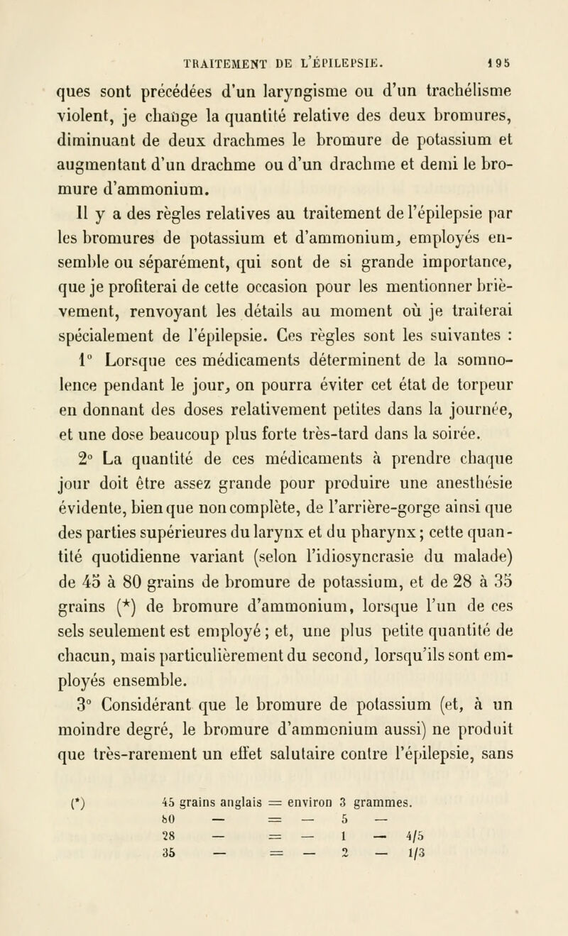 ques sont précédées d'un laryngisme ou d'un trachélisme violent, je chaîige la quantité relative des deux bromures, diminuant de deux drachmes le bromure de potassium et augmentant d'un drachme ou d'un drachme et demi le bro- mure d'ammonium. 11 y a des règles relatives au traitement de l'épilepsie par les bromures de potassium et d'ammonium, employés en- semble ou séparément, qui sont de si grande importance, que je profiterai de cette occasion pour les mentionner briè- vement, renvoyant les détails au moment oii je traiterai spécialement de l'épilepsie. Ces règles sont les suivantes : 1° Lorsque ces médicaments déterminent de la somno- lence pendant le jour, on pourra éviter cet état de torpeur en donnant des doses relativement petites dans la journée, et une dose beaucoup plus forte très-tard dans la soirée. 2° La quantité de ces médicaments à prendre chaque jour doit être assez grande pour produire une anestliésie évidente, bien que non complète, de l'arrière-gorge ainsi que des parties supérieures du larynx et du pharynx ; cette quan- tité quotidienne variant (selon l'idiosyncrasie du malade) de 45 à 80 grains de bromure de potassium, et de 28 à 35 grains (*) de bromure d'ammonium, lorsque l'un de ces sels seulement est employé ; et, une plus petite quantité de chacun, mais particulièrement du second, lorsqu'ils sont em- ployés ensemble. 3° Considérant que le bromure de potassium (et, à un moindre degré, le bromure d'ammonium aussi) ne produit que très-rarement un efïet salutaire contre l'épilepsie, sans (•) 45 grains anglais = environ 3 grammes. 80 — = — 5 — 28 — = — 1 — 4/5 36 — = — 2 — 1/3