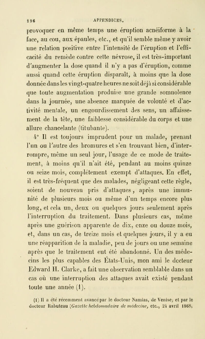 provoquer en même temps une éruption acnéiforme à la ' face, au cou, aux épaules, etc., et qu'il semble même y avoir une relation positive entre l'intensité de l'éruption et l'effi- cacité du remède contre cette névrose, il est très-important d'augmenter la dose quand il n'y a pas d'éruption, comme aussi quand cette éruption disparaît, à moins que la dose donnée dans les vingt-quatre heures ne soit déjà si considérable que toute augmentation produise une grande somnolence dans la journée, une absence marquée de volonté et d'ac- tivité mentale, un engourdissement des sens, un afTaisse- ment de la tête, une faiblesse considérable du corps et une allure chancelante (titubante). 4 Il est toujours imprudent pour un malade, prenant l'un ou l'autre des bromures et s'en trouvant bien, d'inter- rompre, même un seul jour, l'usage de ce mode de traite- ment, à moins qu'il n'ait été, pendant au moins quinze ou seize mois, comjilétement exempt d'attaques. En effet, il est très-fréquent que des malades, négligeant cette règle, soient de nouveau pris d'attaques, après une immu- nité de plusieurs mois ou même d'un temps encore plus long, et cela un, deux ou quelques jours seulement après l'interruption du traitement. Dans plusieurs cas, même après une guérison apparente de dix, onze ou douze mois, et, dans un cas, de treize mois et quelques jours, il y a eu une réapparition de la maladie, peu de jours ou une semaine après que le traitement eut été abandonné. Un des méde- cins les plus capables des Etats-Unis, mon ami le docteur Edward IL Clarke, a fait une observation semblable dans un cas où une interruption des attaques avait existé pendant toute une année (1). (1) Il a été récemment avancé par le docteur Namias, de Venise^ et par lé docteur RaLuteau [Gazette hebdomadaire de médecine, etc., 24 avril 1868,