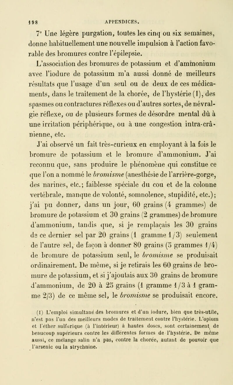 7 Une légère purgalion, toutes les cinq ou six semaines, donne habituellement une nouvelle impulsion à Taclion favo- rable des bromures contre l'épilepsie. L'association des bromures de potassium et d'amrnonium avec l'iodure de potassium m'a aussi donné de meilleurs résultats que l'usage d'un seul ou de deux de ces médica- ments, dans le traitement de la chorée, de l'hystérie ( I ), des spasmes ou contractures réflexes ou d'autres sortes, de névral- gie réflexe, ou de plusieurs formes de désordre mental dû à une irritation périphérique, ou à une congestion intra-crâ- nienne, etc. J'ai observé un fait très-curieux en employant à la fois le bromure de potassium et le bromure d'ammonium. J'ai reconnu que, sans produire le phénomène qui constitue ce que l'on a nommé le hromisme (aneslhésie de l'ar ri ère-gorge, des narines, etc.; faiblesse spéciale du cou et delà colonne vertébrale, manque de volonté, somnolence, stupidité, etc.); j'ai pu donner, dans un jour, 60 grains (4 grammes) de bromure de potassium et 30 grains (2 grammes) de bromure d'ammonium, tandis que, si je remplaçais les 30 grains ds ce dernier sel par 20 grains (1 gramme 1/3) seulement de l'autre sel, de façon à donner 80 grains (3 grammes J/4) de bromure de potassium seul, le bromisme se produisait ordinairement. De même, si je retirais les 60 grains de bro- mure de potassium, et si j'ajoutais aux 30 grains de bromure d'ammonium, de 20 à 25 grains (1 gramme 1/3 à 1 gram- me 2/3) de ce même sel, le bromisme se produisait encore. (I) L'emploi simultané des bromures et d'un iodure, bien que très-utile, n'est p<Ts l'un des meilleurs modes de traitement contre l'hystérie. L'opium et l'éther sulfurique (à l'intérieur) à hautes doses, sont certainement de beaucoup supérieurs contre les différentes formes de l'hystérie. De même aussi, ce mélange salin n'a pas, contre la chorée, autant de pouvoir que l'arsenic ou la strychnine.