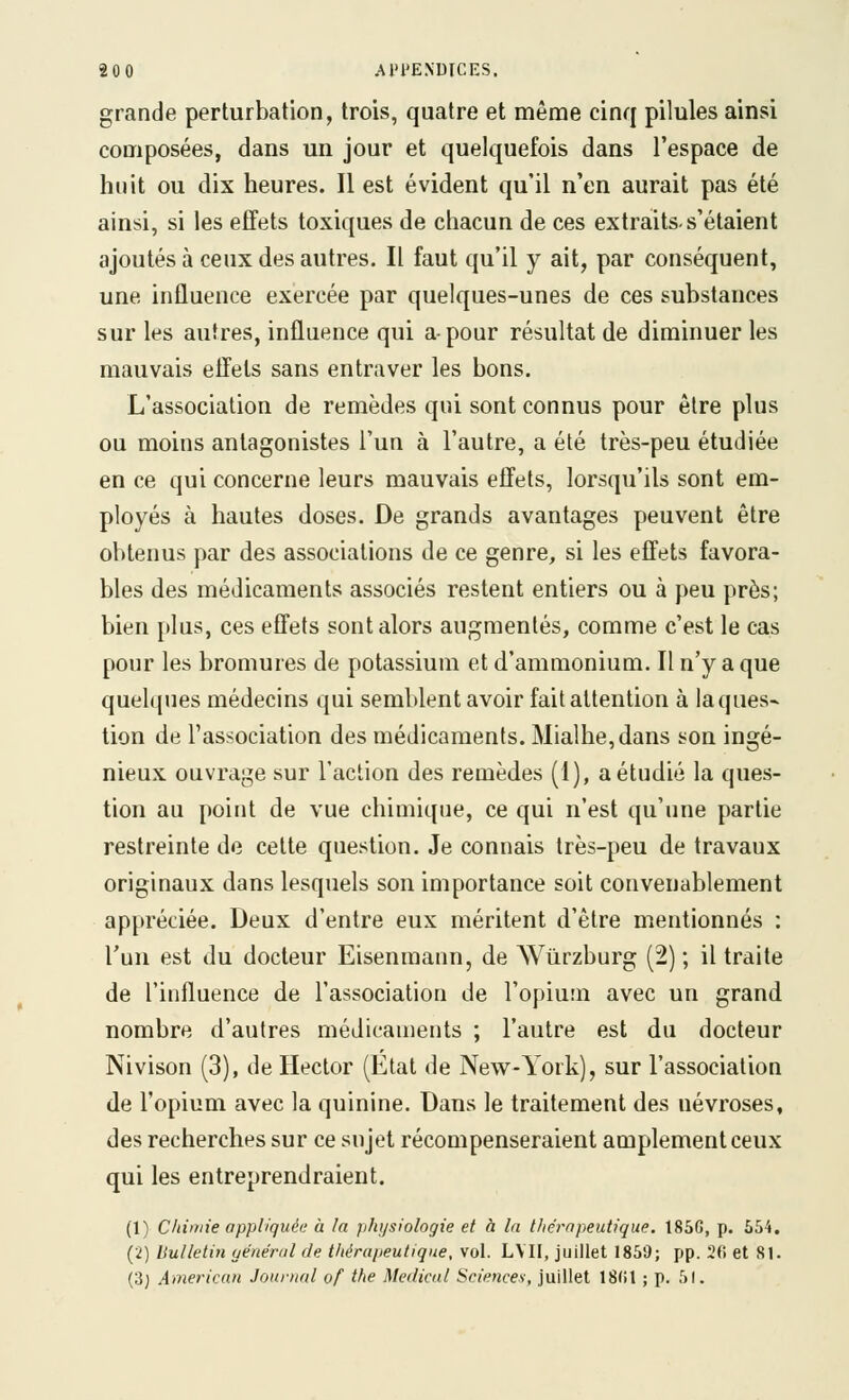 grande perturbation, trois, quatre et même cinq pilules ainsi composées, dans un jour et quelquefois dans l'espace de huit ou dix heures. Il est évident qu'il n'en aurait pas été ainsi, si les effets toxiques de chacun de ces extraits, s'étaient ajoutés à ceux des autres. Il faut qu'il y ait, par conséquent, une influence exercée par quelques-unes de ces substances sur les autres, influence qui a-pour résultat de diminuer les mauvais effets sans entraver les bons. L'association de remèdes qui sont connus pour être plus ou moins antagonistes l'un à l'autre, a été très-peu étudiée en ce qui concerne leurs mauvais effets, lorsqu'ils sont em- ployés à hautes doses. De grands avantages peuvent être obtenus par des associations de ce genre, si les effets favora- bles des médicaments associés restent entiers ou à peu près; bien plus, ces effets sont alors augmentés, comme c'est le cas pour les bromures de potassium et d'ammonium. Il n'y a que quelques médecins qui semblent avoir fait attention à la ques- tion de l'association des médicaments. Mialhe,dans son ingé- nieux ouvrage sur l'action des remèdes (1), a étudié la ques- tion au point de vue chimique, ce qui n'est qu'une partie restreinte de cette question. Je connais très-peu de travaux originaux dans lesquels son importance soit convenablement appréciée. Deux d'entre eux méritent d'être mentionnés : l'un est du docteur Eisenmann, de Wûrzburg (2) ; il traite de l'influence de l'association de l'opium avec un grand nombre d'autres médicaments ; l'autre est du docteur Nivison (3), de Hector (Etat de New-York), sur l'association de l'opium avec la quinine. Dans le traitement des névroses, des recherches sur ce sujet récompenseraient amplement ceux qui les entreprendraient. (1) Chimie appliquée à la p/ujsiologie et à la t/iéropeutique. 185G, p. 554. (2) bulletin aénéral de thérapeutique, vol. LVII, juillet 1859; pp. 2fi et 81. (3j American Journal of the Médical Sciences, juillet 18(il ; p. 51.