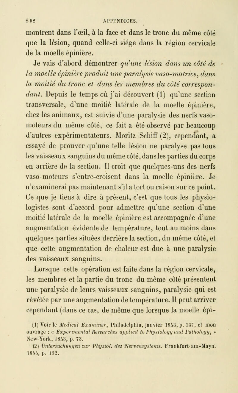 montrent dans l'œil, à la face et dans le tronc du même côté que la lésion, quand celle-ci siège dans la région cervicale de la moelle épinière. Je vais d'abord démontrer quune lésion dans un côté de la moelle épinière produit une paralysie vaso-motrice, dans la moitié du tronc et dans les membres du côté correspon- dant. Depuis le temps oii j'ai découvert (1) qu'une section transversale, d'une moitié latérale de la moelle épinière, chez les animaux, est suivie d'une paralysie des nerfs vaso- moteurs du même côté, ce fait a été observé par beaucoup d'autres expérimentateurs. Morifz Schiff (2), cependant, a essayé de prouver qu'une telle lésion ne paralyse pas tous les vaisseaux sanguins du même côté, dans les parties du corps eu arrière de la section. Il croit que quelques-uns des nerfs vaso-moteurs s'entre-croisent dans la moelle épinière. Je n'examinerai pas maintenant s'il a tort ou raison sur ce point. Ce que je tiens à dire à présent, c'est que tous les physio- logistes sont d'accord pour admettre qu'une section d'une moitié latérale de la moelle épinière est accompagnée d'une augmentation évidente de température, tout au moins dans quelques parties situées derrière la section, du même côté, et que cette augmentation de chaleur est due à une paralysie des vaisseaux sanguins. Lorsque cette opération est faite dans la région cervicale, les membres et la partie du tronc du même côté présentent une paralysie de leurs vaisseaux sanguins, paralysie qui est révélée par une augmentation de température. Il peut arriver cependant (dans ce cas, de même que lorsque la moelle épi- (1) Voirie Médical Examiner, Pliiladelphia, janvier 1853, p. 13', et mon ouvrage : « Expérimental Researches applied to Physiology and Pat/iology, » New-York, 1853, p. 73. (2) Untersuchungen zur Physiol. des Nervensyslems. Frankfurt-am-Mayn. 1855, p. 192.