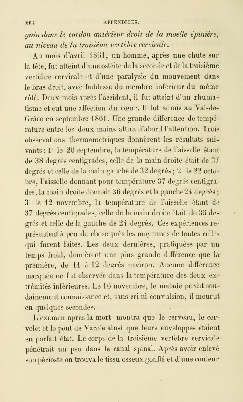 guin dans le cordon antérieur droit de la moelle épi?iière, au niveau de la troisième vertèbre cervicale. Au mois d'avril 1861, un homme, après une chute sur la tête, fut atteint d'une ostéite de la seconde et de la troisième vertèbre cervicale et d'une paralysie du mouvement dans le bras droit, avec faiblesse du membre inférieur du même côté. Deux mois après l'accident, il fut atteint d'un rhuma- tisme et eut une affection du cœur. Il fut admis au Yal-de- Gràce en septembre 1861. Une grande différence de tempé- rature entre les deux mains attira d'abord l'attention. Trois observations thermométriques donnèrent les résultats sui- vants: i° le 20 septembre, la température de l'aisselle étant de 38 degrés centigrades, celle de la mam droite était de 37 degrés et celle de la main gauche de 32 degrés ; 2° le 22 octo- bre, l'aisselle donnant pour température 37 degrés centigra- des, la main droite donnait 36 degrés et la gauche 24 degrés ; 3 le 12 novembre, la température de l'aisselle étant de 37 degrés centigrades, celle de la main droite était de 35 de- grés et celle de la gauche de 24 degrés. Ces expériences re- présentent à peu de chose près les moyennes de toutes celles qui furent faites. Les deux dernières, pratiquées par un temps froid, donnèrent une plus grande différence que la- première, de 11 à 12 degrés environ. Aucune différence marquée ne fut observée dans la température des deux ex- trémités inférieures. Le 16 novembre, le malade perdit sou- dainement connaissance et, sans cri ni convulsion, il mourut en quelques secondes. L'examen après la mort montra que le cerveau, le cer- velet et le pont de Varole ainsi que leurs enveloppes étaient en parfait état. Le corps de la troisième vertèbre cervicale pénétrait un peu dans le canal .«pinal. Après avoir enlevé son périoste on trouva le tissu osseux gontlé et d'une couleur