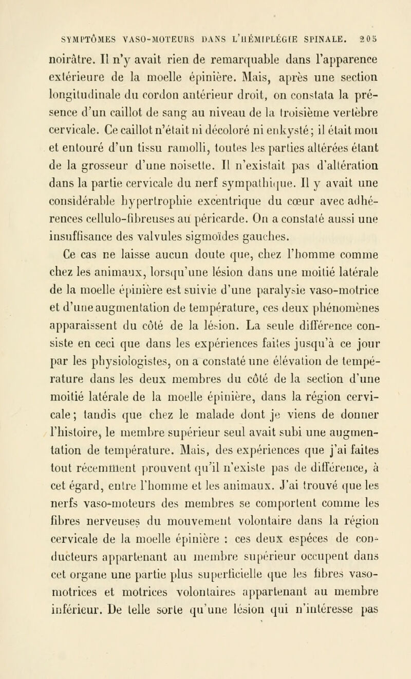 noirâtre. H n'y avait rien de remarquable dans l'apparence extérieure de la moelle épinière. Mais, après une section longitudiuale du cordon antérieur droit, on constata la pré- sence d'un caillot de sang au niveau de la troisième vertèbre cervicale. Ce caillot n'était ni décoloré ni enkysté ; il était mou et entouré d'un tissu ramolli, toutes les parties altérées étant de la grosseur d'une noisette. Il n'existait pas d'altération dans la partie cervicale du nerf sympatbi(iue. Il y avait une considérable bypertropbie excentrique du cœur avec adhé- rences cellulo-fibreuses au péricarde. On a constaté aussi une insuffisance des valvules sigmoïdes gauches. Ce cas ne laisse aucun doute que, chez l'homme comme chez les animaux, lors([u'une lésion dans une moitié latérale de la moelle é[»inière est suivie d'une paralysie vaso-motrice et d'une augmentation de température, ces deux phénomènes apparaissent du côté de la lésion. La seule différence con- siste en ceci que dans les expériences faites jusqu'à ce jour par les physiologistes, on a constaté une élévation de tempé- rature dans les deux membres du côté de la section d'une moitié latérale de la moelle épinière, dans la région cervi- cale; tandis que chez le malade dont je viens de donner l'histoire, le membre supérieur seul avait subi une augmen- tation de température. Mais, des expériences que j'ai faites tout récemment prouvent qu'il n'existe pas de différence, à cet égard, entre l'homme et les animaux. J'ai trouvé que les nerfs vaso-moteurs des membres se comportent comme les fibres nerveuses du mouvement volontaire dans la région cervicale de la moelle épinière : ces deux espèces de con^ ducteurs appartenant au membre su[)érieur occupent dans cet organe une partie plus superficielle que les hbres vaso- motrices et motrices volontaires appartenant au membre inférieur. De telle sorte qu'une lésion qui n'intéresse pas