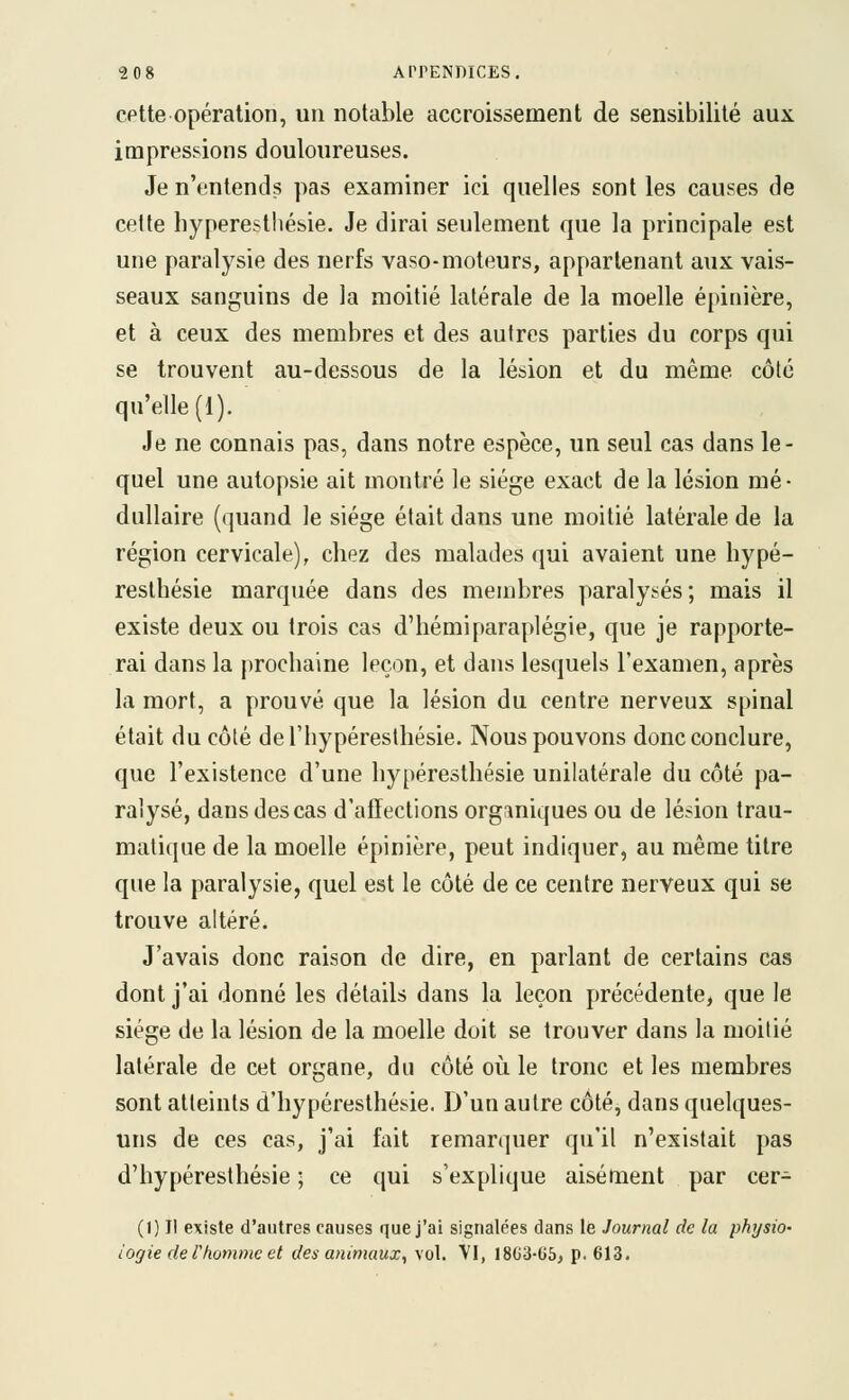 cette opération, un notable accroissement de sensibilité aux impressions douloureuses. Je n'entends pas examiner ici quelles sont les causes de celte hyperesthésie. Je dirai seulement que la principale est une paralysie des nerfs vaso-moteurs, appartenant aux vais- seaux sanguins de la moitié latérale de la moelle épinière, et à ceux des membres et des autres parties du corps qui se trouvent au-dessous de la lésion et du même côté qu'elle (1). Je ne connais pas, dans notre espèce, un seul cas dans le- quel une autopsie ait montré le siège exact de la lésion mé- dullaire (quand le siège était dans une moitié latérale de la région cervicale), chez des malades qui avaient une hype- resthésie marquée dans des membres paralysés; mais il existe deux ou trois cas d'hémiparaplégie, que je rapporte- rai dans la prochaine leçon, et dans lesquels l'examen, après la mort, a prouvé que la lésion du centre nerveux spinal était du côté del'hypéresthésie. Nous pouvons donc conclure, que l'existence d'une hyperesthésie unilatérale du côté pa- ralysé, dans des cas d'affections org:miques ou de lésion trau- matique de la moelle épinière, peut indiquer, au même titre que la paralysie, quel est le côté de ce centre nerveux qui se trouve altéré. J'avais donc raison de dire, en parlant de certains cas dont j'ai donné les détails dans la leçon précédente^ que le siège de la lésion de la moelle doit se trouver dans la moitié latérale de cet organe, du côté oii le tronc et les membres sont atteints d'hypéresthésie. D'un autre côté, dans quelques- uns de ces cas, j'ai fait remarquer qu'il n'existait pas d'hypéresthésie ; ce qui s'explique aisément par cer- (1) Il existe d'autres causes que j'ai signalées dans le Journal de la physio- iogie de l'homme et des animaux, vol. VI, 18G3'65, p. 613.