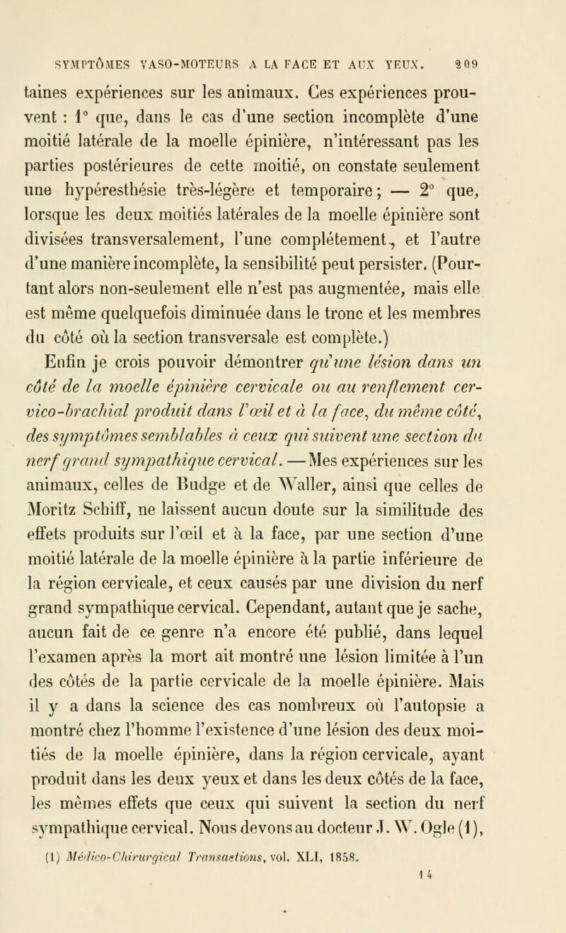 taines expériences sur les animaux. Ces expériences prou- vent : 1 que, dans le cas d'une section incomplète d'une moitié latérale de la moelle épinière, n'intéressant pas les parties postérieures de cette moitié, on constate seulement une hypéresthésie très-légère et temporaire ; — 2° que, lorsque les deux moitiés latérales de la moelle épinière sont divisées transversalement, l'une complètement, et l'autre d'une manière incomplète, la sensibilité peut persister. (Pour- tant alors non-seulement elle n'est pas augmentée, mais elle est même quelquefois diminuée dans le tronc et les membres du côté où la section transversale est complète.) Enfin je crois pouvoir démontrer quHune lésion dans un côté de la moelle épinière cervicale ou au renflement cer- vico-brachial produit dans l'œil et à la face^ du même côté, des symptômes semblables à ceux qui suivent une section du nerf grand sympathique cervical. —Mes expériences sur les animaux, celles de Budge et de Waller, ainsi que celles de Moritz Schiff, ne laissent aucun doute sur la similitude des effets produits sur l'œil et à la face, par une section d'une moitié latérale de la moelle épinière à la partie inférieure de la région cervicale, et ceux causés par une division du nerf grand sympathique cervical. Cependant, autant que je sache, aucun fait de ce genre n'a encore été publié, dans lequel l'examen après la mort ait montré une lésion limitée à l'un des côtés de la partie cervicale de la moelle épinière. Mais il y a dans la science des cas nombreux où l'autopsie a montré chez l'homme l'existence d'une lésion des deux moi- tiés de la moelle épinière, dans la région cervicale, ayant produit dans les deux yeux et dans les deux côtés de la face, les mêmes effets que ceux qui suivent la section du nerf sympathique cervical. Nous devons au docteur .T. W. Ogle (1 ), (1) Méilico-Chirurgical Transactions, vo\, XLI, 1858. U