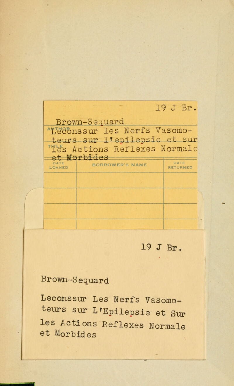 Brown-Se4uard ^ï7ê'Ô&nssur les Nerfs Vasorao- t9\ig^-^^r 1^ epilepsie -et sur l'es Actions Réflexes Normale bide» = ta» BORROWER'S NAME DATE RETURNED 19 J Br, Brown-Sequard Leconssur Les Nerfs Vasomo- teurs sur L'Epilepsie et Sur les Actions Réflexes Normale et Morbides