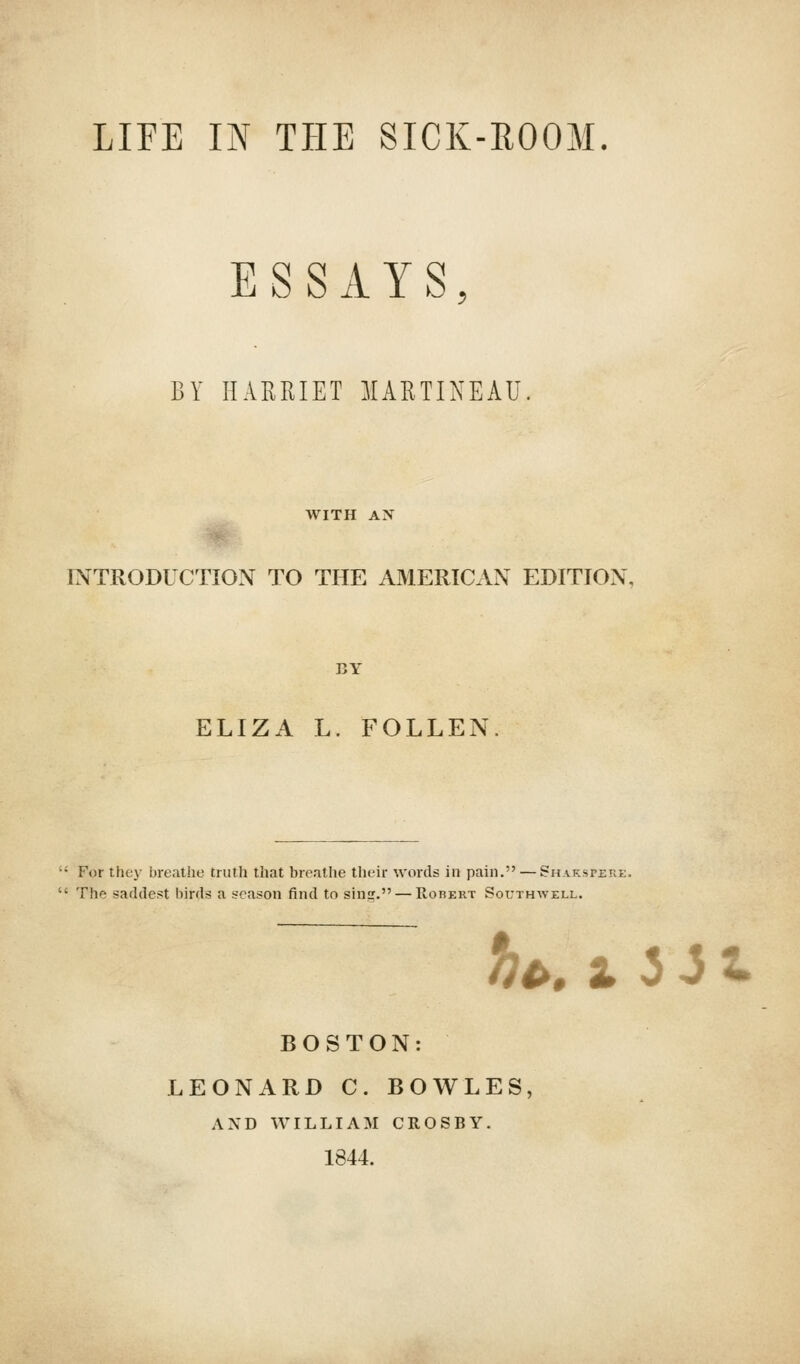 ESSAYS BY HARRIET MARTINEAU WITH AN INTRODUCTION TO THE AMERICAN EDITION. ELIZA L. FOLLEN For they breathe truth that breathe their words in pain. — Shakspjeke. The saddest birds a season find to sin. — Robert Southwell. *^, 1 3 J t BOSTON: LEONARD C. BOWLES AND WILLIAM CROSBY. 1844.