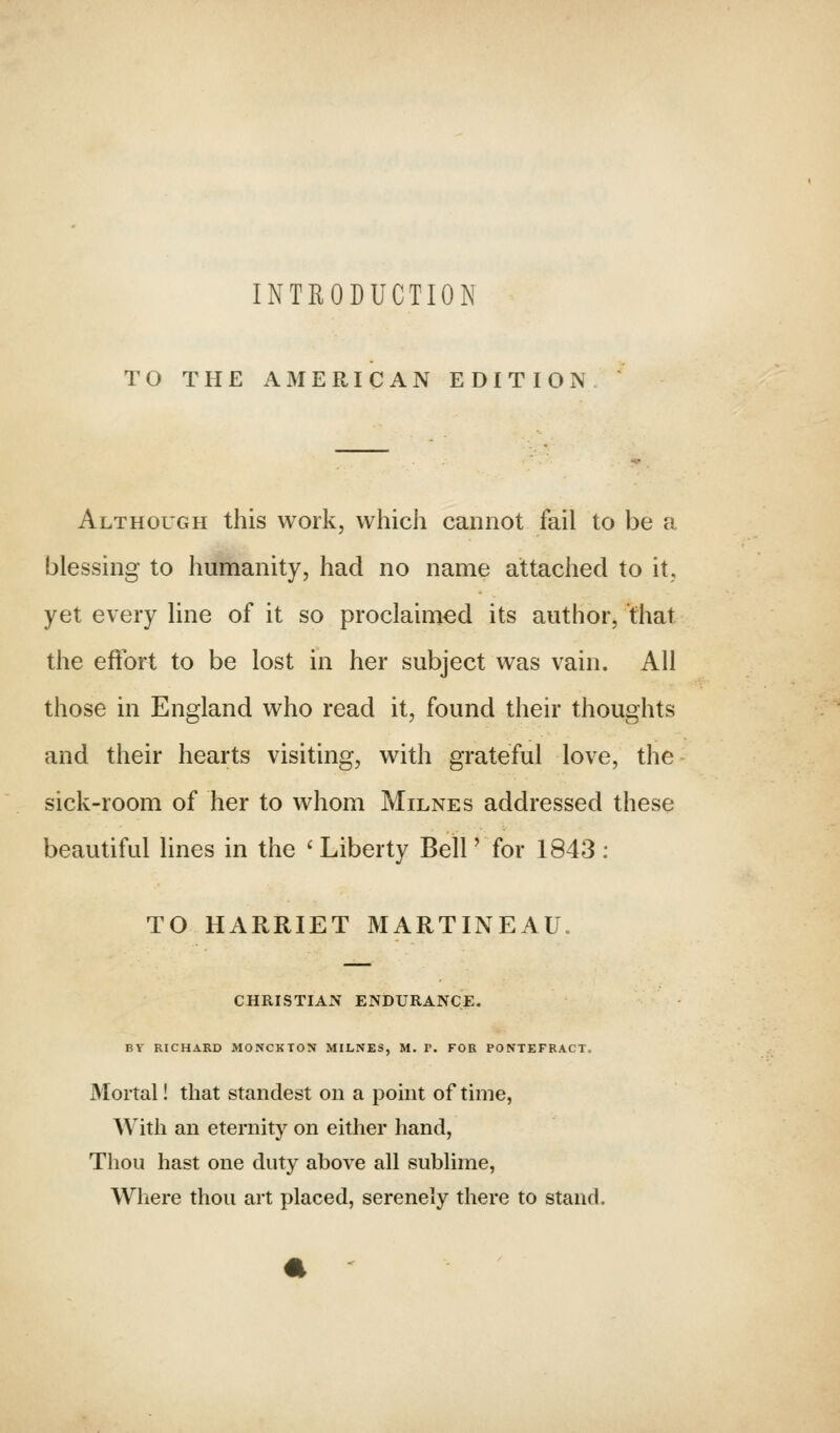 INTRODUCTION TO THE AMERICAN EDITION Although this work, which cannot fail to be a blessing to humanity, had no name attached to it, yet every line of it so proclaimed its author, that the effort to be lost in her subject was vain. All those in England who read it, found their thoughts and their hearts visiting, with grateful love, the sick-room of her to whom Milne s addressed these beautiful lines in the ' Liberty Bell' for 1843 ; TO HARRIET MARTINEAU. CHRISTIAN ENDURANCE. BY RICHARD MONCKTON MILNES, M. V. FOR PONTEFRACT. Mortal! that standest on a point of time, With an eternity on either hand, Thou hast one duty above all sublime, Where thou art placed, serenely there to stand.