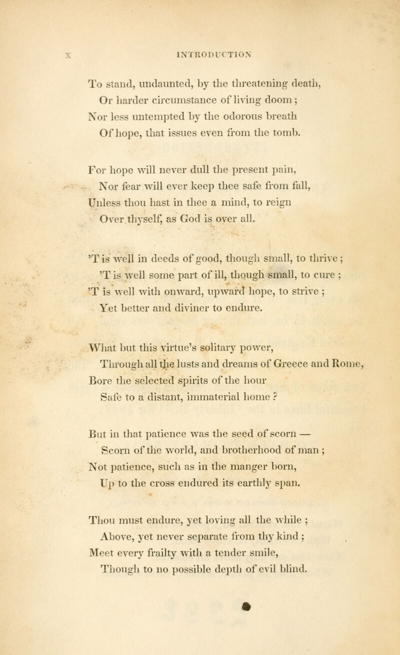 To Stand, undaunted, by tlie threatening death, Or harder circumstance of Hving doom; Nor less untempted by the odorous breath Of hope, that issues even from the tomb. For hope will never dull the present pain, Nor fear will ever keep thee safe from fall, Unless thou hast in thee a mind, to reign Over thyself, as God is over all. 'Tis well in deeds of good, though small, to thrive; 'Tis well some part of ill, though small, to cure ; 'T is well with onward, upward hope, to strive ; Yet better and diviner to endure. What but this virtue's solitary power, Through all the lusts and dreams of Greece and Rome, Bore the selected spirits of the hour Safe to a distant, innnaterial home ? But in that patience was the seed of scorn — Scorn of the world, and brotherhood of man ; Not patience, such as in the manger born, Up to the cross endured its earthly span. Thou must endure, yet loving all the while ; Above, yet never separate from thy kijid ; Meet every frailty with a tender smile, Though to no possible depth of evil blind.