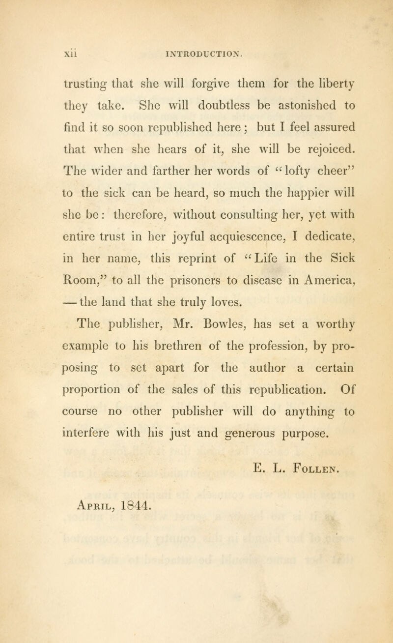 trusting that she will forgive them for the liberty they take. She will doubtless be astonished to find it so soon republished here; but I feel assured that when she hears of it, she will be rejoiced. The wider and farther her words of  lofty cheer to the sick can be heard, so much the happier will she be : therefore, without consulting her, yet with entire trust in her joyful acquiescence, I dedicate, in her name, this reprint of Life in the Sick Room, to all the prisoners to disease in America, — the land that she truly loves. The publisher, Mr. Bowles, has set a worthy example to his brethren of the profession, by pro- posing to set apart for the author a certain proportion of the sales of this republication. Of course no other publisher will do anything to interfere with his just and generous purpose. e. l. follen. April, 1844.