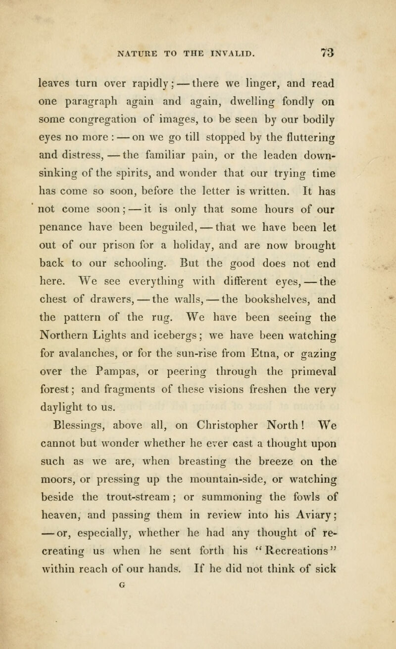 leaves turn over rapidly; — there we linger, and read one paragraph again and again, dwelling fondly on some congregation of images, to be seen by our bodily eyes no more : — on we go till stopped by the flattering and distress,—the familiar pain, or the leaden down- sinking of the spirits, and wonder that our trying time has come so soon, before the letter is written. It has not come soon; — it is only that some hours of our penance have been beguiled, — that we have been let out of our prison for a holiday, and are now brought back to our schooling. But the good does not end here. We see everything with different eyes, — the chest of drawers, — the walls, — the bookshelves, and the pattern of the rug. We have been seeing the Northern Lights and icebergs; we have been watching for avalanches, or for the sun-rise from Etna, or gazing over the Pampas, or peering through the primeval forest; and fragments of these visions freshen the very daylight to us. Blessings, above all, on Christopher North! We cannot but wonder whether he ever cast a thought upon such as we are, when breasting the breeze on the moors, or pressing up the mountain-side, or watching beside the trout-stream; or summoning the fowls of heaven, and passing them in review into his Aviary: — or, especially, whether he had any thought of re- creating us when he sent forth his ''Recreations within reach of our hands. If he did not think of sick