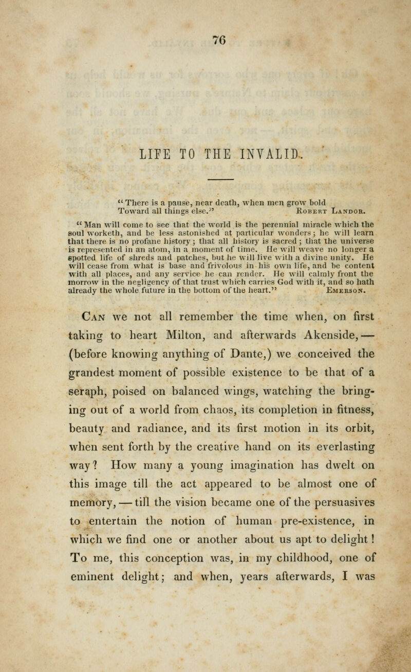 LIFE TO THE INVALID  There is a pause, near death, when men grow bold Toward all things else.'' Robert Landor.  Man will come to see that the world is the perennial miracle which the soul worketh, and be less astonished at particular wonders ; he will learn that there is no profane history; that all history is sacred; that the universe is represented in an atom, in a moment of time. He will weave no longer a spotted life of shreds and patches, but he will live with a divine unity. He will cease from what is base and frivolous in his own life, and be content with all places, and any service he can render. He will calmly front the morrow in the negligency of that trust which carries God with it, and so hath already the whole future in the bottom of the heart. Emerson. Can we not all remember the time when, on first taking to heart Milton, and afterwards Akenside,— (before knowing anything of Dante,) we conceived the grandest moment of possible existence to be that of a seraph, poised on balanced wings, watching the bring- ing out of a world from chaos, its completion in fitness, beauty and radiance, and its first motion in its orbit, when sent forth by the creative hand on its everlasting way? How many a young imagination has dwelt on this image till the act appeared to be almost one of memory, — till the vision became one of the persuasives to entertain the notion of human pre-existence, in which we find one or another about us apt to delight! To me, this conception was, in my childhood, one of eminent delight; and when, years afterwards, I was