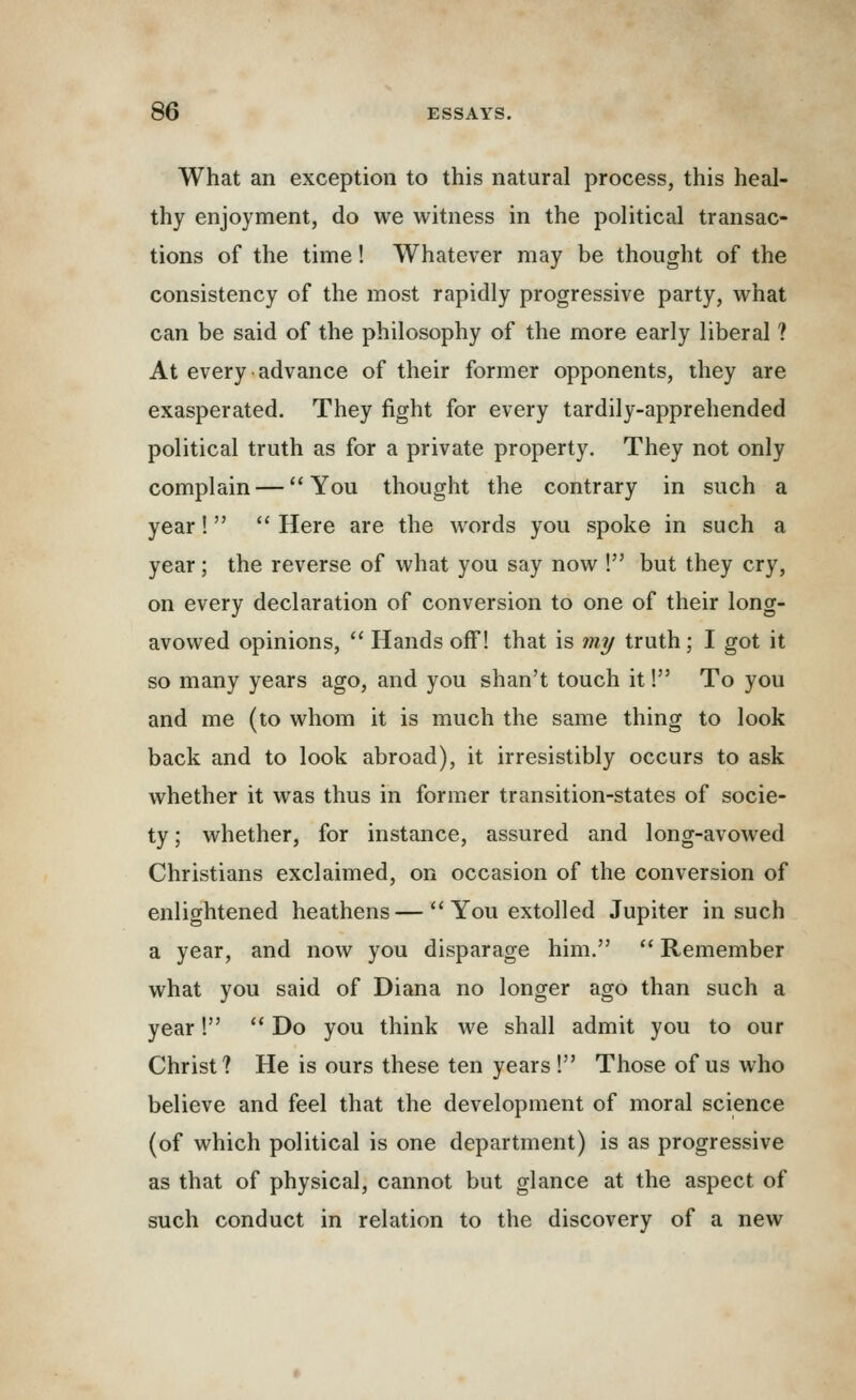 What an exception to this natural process, this heal- thy enjoyment, do we witness in the political transac- tions of the time! Whatever may be thought of the consistency of the most rapidly progressive party, what can be said of the philosophy of the more early liberal ? At every advance of their former opponents, they are exasperated. They fight for every tardily-apprehended political truth as for a private property. They not only complain — You thought the contrary in such a year!  Here are the words you spoke in such a year; the reverse of what you say now ! but they cry, on every declaration of conversion to one of their long- avowed opinions,  Hands off! that is my truth ; I got it so many years ago, and you shan't touch it! To you and me (to whom it is much the same thing to look back and to look abroad), it irresistibly occurs to ask whether it was thus in former transition-states of socie- ty ; whether, for instance, assured and long-avowed Christians exclaimed, on occasion of the conversion of enlightened heathens —  You extolled Jupiter in such a year, and now you disparage him.  Remember what you said of Diana no longer ago than such a year!  Do you think we shall admit you to our Christ? He is ours these ten years ! Those of us who believe and feel that the development of moral science (of which political is one department) is as progressive as that of physical, cannot but glance at the aspect of such conduct in relation to the discovery of a new