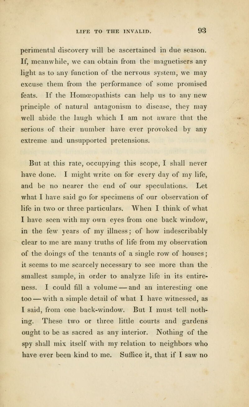 perimental discovery will be ascertained in due season. If, meanwhile, we can obtain from the magnetisers any light as to any function of the nervous system, we may excuse them from the performance of some promised feats. If the HomcEopathists can help us to any new principle of natural antagonism to disease, they may well abide the laugh which I am not aware that the serious of their number have ever provoked by any extreme and unsupported pretensions. But at this rate, occupying this scope, I shall never have done. I might write on for every day of my life, and be no nearer the end of our speculations. Let what I have said go for specimens of our observation of life in two or three particulars. When I think of what I have seen with my own eyes from one back window, in the few years of my illness; of how indescribably clear to me are many truths of life from my observation of the doings of the tenants of a single row of houses; it seems to me scarcely necessary to see more than the smallest sample, in order to analyze life in its entire- ness. I could fill a volume — and an interesting one too — with a simple detail of what I have witnessed, as I said, from one back-window. But I must tell noth- ing. These two or three little courts and gardens ought to be as sacred as any interior. Nothing of the spy shall mix itself with my relation to neighbors who have ever been kind to me. Suffice it, that if I saw no