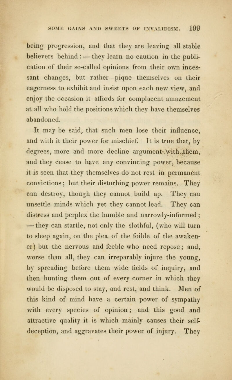 being progression, and that they are leaving all stable believers behind:—they learn no caution in the publi- cation of their so-called opinions from their own inces- sant changes, but rather pique themselves on their eagerness to exhibit and insist upon each new view, and enjoy the occasion it affords for complacent amazement at all who hold the positions which they have themselves abandoned. It may be said, that such men lose their influence, and with it their power for mischief It is true that, by degrees, more and more decline argument.with..them, and they cease to have any convincing power, because it is seen that they themselves do not rest in permanent convictions ; but their disturbing power remains. They can destroy, though they cannot build up. They can unsettle minds which yet they cannot lead. They can distress and perplex the humble and narrowly-informed; — they can startle, not only the slothful, (who will turn to sleep again, on the plea of the foible of the awaken- er) but the nervous and feeble who need repose; and, worse than all, they can irreparably injure the young, by spreading before them wide fields of inquiry, and then hunting them out of every corner in which they would be disposed to stay, and rest, and think. Men of this kind of mind have a certain power of sympathy with every species of opinion; and this good and attractive quality it is which mainly causes their self- deception, and aggravates their power of injury. They