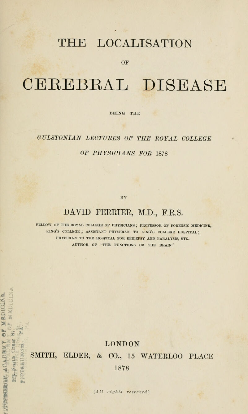 THE LOCALISATION OF CEEEBEAL DISEASE BEING THE GULSTONIAN LECTURES OF THE ROYAL COLLEGE OF PHYSICIANS FOR 1878 DAVID FEREIER, M.D., F.R.S. FELLOW OP THE ROYAL COLLEGE OF PHYSICIAN8 ; PROFESSOR OP FORENSIC MEDICINB, king's COLLEGE ; ASSISTANT PHYSICLAN TO KING'S COLLEGE HOSPITAL; PHYSICIAN TO THE HOSPITAL FOR EPttEPSY AND PARALYSIS, ETC. AUTHOR OF ' THE FUNCTIONS OP THE BRAIN' Q ' ta. ''■ S -'.. © 3C *^ ■« ^ ^ Q « ^ SMITH, ELDER, & CO., 15 WATERLOO PLACE C a 5 ■^ 'J5r ■^- ^i \^ ^ %i a_ >»' '^ AT LONDON * 1878 [All ri'ihls rexervrd]