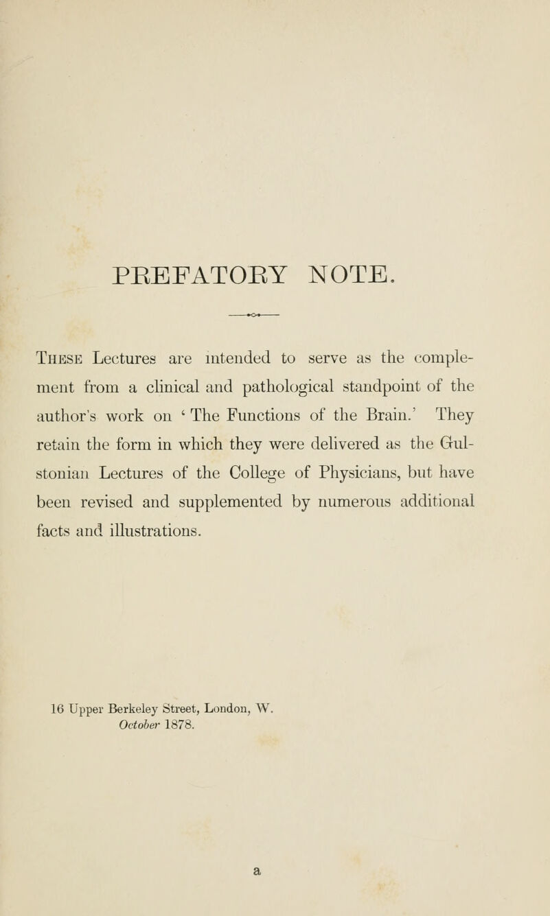 PEEFATOEY NOTE. These Lectures are intended to serve as the comple- meut from a clinical and pathological standpoint of the author's work on ' The Functions of the Brain.' They retain the form in which they were delivered as the Gul- stonian Lectures of the College of Physicians, but have been revised and supplemented by numerous additional facts and illustrations. 16 Upper Berkeley Street, London, W. October 1878.