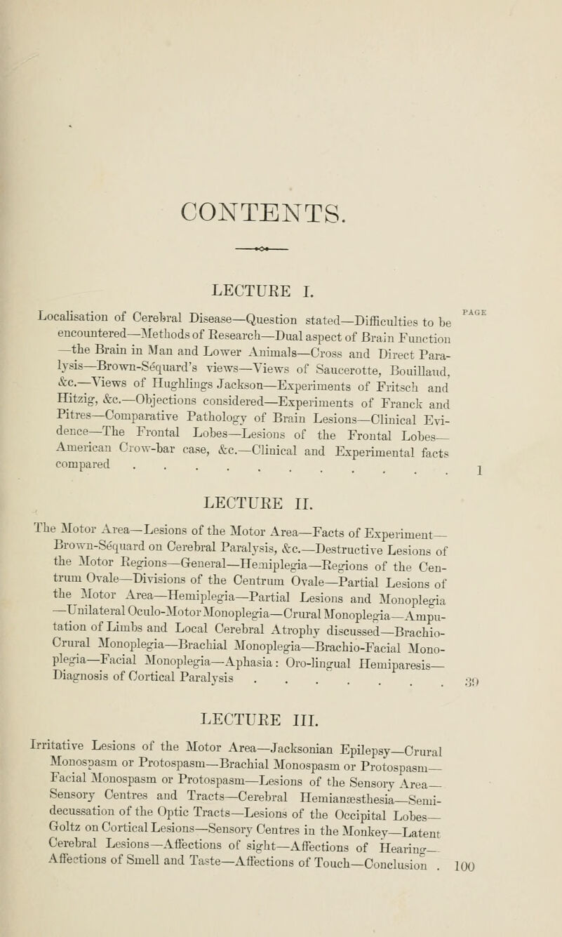 PAGE 1 CONTENTS. LECTURE I. Localisation of Cerelsral Disease—Question stated—Difficulties to be encountered—Methods of Eesearch—Dual aspect of Brain Function —the Brain in Man and Lower Animals—Cross and Direct Para- lysis—Brown-Se'quard's views—Views of Saucerotte, Bouillaud, &c.—Views of HugUiugs Jackson—Experiments of Fritscli and Ilitzig, &c.—Objections considered—Experiments of Franck and Pitres—Comparative Pathology of Brain Lesions—Clinical Evi- dence—The Frontal Lobes—Lesions of the Frontal Lobes- American Crow-bar case, &c.—Clinical and Experimental facts compared ...... LECTUEE 11. The Motor Area—Lesions of the Motor Area—Facts of Experiment— Brown-Sequard on Cerebral Paralysis, &c.—Destructive Lesions of the Motor Regions—General—Hemiplegia—Ptegions of the Cen- trum Ovale—Divisions of the Centrum Ovale—Partial Lesions of the Motor Area—Hemiplegia—Partial Lesions and Monoplegia —Unilateral Oculo-Motor Monoplegia—Crural Monopleg-ia—Ampu- tation of Limbs and Local Cerebral Atrophy discussed—Brachio- Crural Monoplegia—Brachial Monoplegia—Brachio-Facial Mono- plegia—Facial Monoplegia—Aphasia: Oro-lingual Hemiparesis— Diagnosis of Cortical Paralysis oq LECTUEE IIL Irritative Lesions of the Motor Area—Jacksonian Epilepsy—Crural Monospasm or Protospasm—Brachial Monospasm or Protospasm— Facial Monospasm or Protospasm—Lesions of the Sensory Area- Sensory Centres and Tracts—Cerebral Hemianajsthesik-Semi- decussation of the Optic Tracts—Lesions of the Occipital Lobes— Goltz on Cortical Lesions—Sensory Centres in the Monkey—Latent Cerebral Lesions—Affections of sight—Affections of Hearing- Affections of Smell and Taste—Affections of Touch—Conclusion . 100