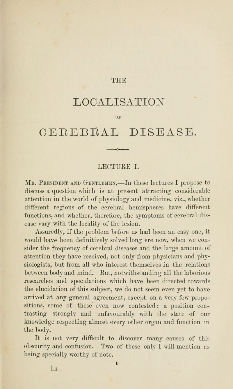 THE LOCALISATION 01 CEEEBEAL DISEASE. LECTURE I. Me. President and Gtentlemen,—In these lectures I propose to discuss a question which is at present attracting considerable attention in the world of physiology and medicine, viz., whether different regions of the cerebral hemispheres have different functions, and whether, therefore, the symptoms of cerebral dis- ease vary with the locality of the lesion. Assuredly, if the problem before us had been an easy one, it would have been definitively solved long ere now, when we con- sider the frequency of cerebral diseases and the large amount of attention they have received, not only from physicians and phy- siologists, but from all who interest themselves in the relations between body and mind. But, notwithstanding all the laborious researches and speculations which have been directed towards the elucidation of this subject, we do not seem even yet to have arrived at any general agreement, except on a very few propo- sitions, some of these even now contested: a position con- trasting strongly and unfavourably with the state of our knowledge respecting almost every other organ and function in the body. It is not very difficult to discover many causes of this obscurity and confusion. Two of these only I will mention as being specially worthy of note. B u