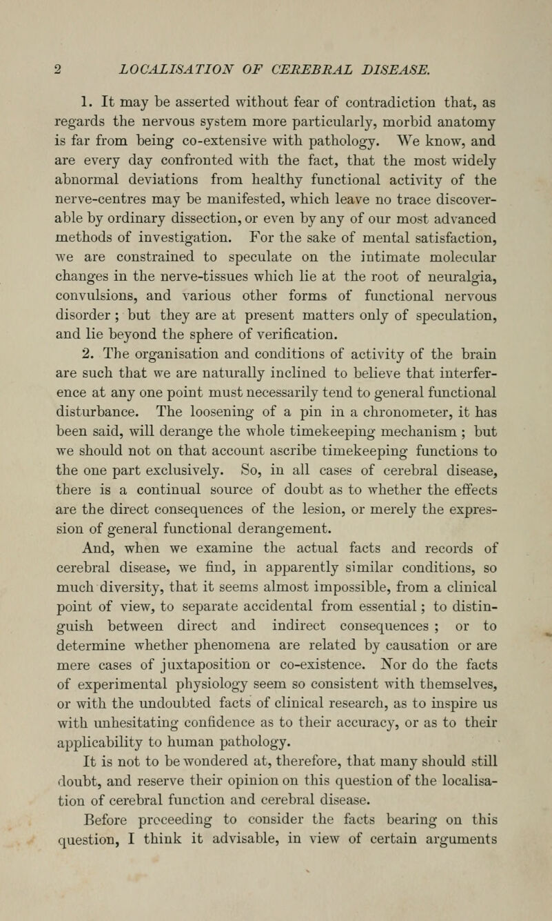 1. It may be asserted without fear of contradiction that, as regards the nervous system more particularly, morbid anatomy is far from being co-extensive with pathology. We know, and are every day confronted with the fact, that the most widely abnormal deviations from healthy functional activity of the nerve-centres may be manifested, which leave no trace discover- able by ordinary dissection, or even by any of our most advanced methods of investigation. For the sake of mental satisfaction, we are constrained to speculate on the intimate molecidar changes in the nerve-tissues which lie at the root of neuralgia, convulsions, and various other forms of functional nervous disorder ; but they are at present matters only of speculation, and lie beyond the sphere of verification. 2. The organisation and conditions of activity of the brain are such that we are naturally inclined to believe that interfer- ence at any one point must necessarily tend to general functional disturbance. The loosening of a pin in a chronometer, it has been said, will derange the whole timekeeping mechanism ; but we should not on that account ascribe timekeeping functions to the one part exclusively. So, in all cases of cerebral disease, there is a continual source of doubt as to whether the effects are the direct consequences of the lesion, or merely the expres- sion of general functional derangement. And, when we examine the actual facts and records of cerebral disease, we find, in apparently similar conditions, so much diversity, that it seems almost impossible, from a clinical point of view, to separate accidental from essential; to distin- guish between direct and indirect consequences ; or to determine whether phenomena are related by causation or are mere cases of juxtaposition or co-existence. Nor do the facts of experimental physiology seem so consistent with themselves, or with the undoubted facts of clinical research, as to inspire us with imhesitating confidence as to their accuracy, or as to their applicability to human pathology. It is not to be wondered at, therefore, that many should still doubt, and reserve their opinion on this question of the localisa- tion of cerebral function and cerebral disease. Before proceeding to consider the facts bearing on this question, I think it advisable, in view of certain arguments