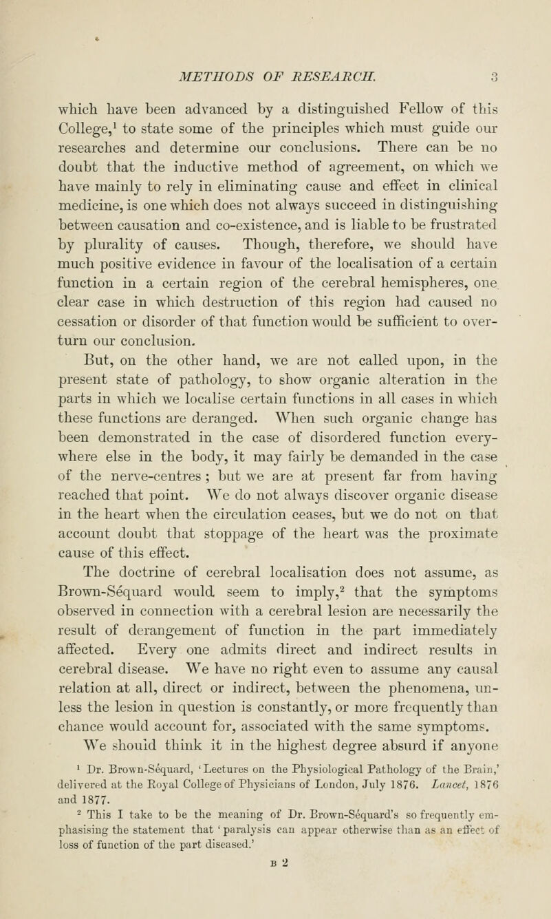 which have been advanced by a distinguished Fellow of this College,^ to state some of the principles which must guide our researches and determine our conclusions. There can be no doubt that the inductive method of agreement, on which we have mainly to rely in eliminating cause and effect in clinical medicine, is one which does not always succeed in distinguishing between causation and co-existence, and is liable to be frustrated by plurality of causes. Though, therefore, we should have much positive evidence in favour of the localisation of a certain function in a certain region of the cerebral hemispheres, one clear case in which destruction of this region had caused no cessation or disorder of that function would be sufficient to over- turn our conclusion. But, on the other hand, we are not called upon, in the present state of pathology, to show organic alteration in the parts in which we localise certain functions in all cases in which these functions are deranged. \\Tien such organic change has been demonstrated in the case of disordered function every- where else in the body, it may fairly be demanded in the case of the nerve-centres ; but we are at present far from having reached that point. We do not always discover organic disease in the heart when the circulation ceases, but we do not on that account doubt that stoppage of the heart was the proximate cause of this effect. The doctrine of cerebral localisation does not assume, as Brown-Sequard would seem to imply,^ that the symptoms observed in connection with a cerebral lesion are necessarily the result of derangement of function in the part immediately affected. Every one admits direct and indirect results in cerebral disease. We have no right even to assume any causal relation at all, direct or indirect, between the phenomena, un- less the lesion in question is constantly, or more frequently than chance would account for, associated with the same symptoms. We should think it in the highest degree absurd if anyone ' Dr. Brown-Sequard, 'Lectures on the Physiological Pathology of the Brain,' delivered at the Royal College of Physicians of London, July 1876. Lancet, 1876 and 1877. ^ This I take to be the meaning of Dr. Brown-Sequard's so frequently em- phasising the statement that ' paralysis can appear otherwise tlian as an effect of loss of function of the part diseased.' B 2