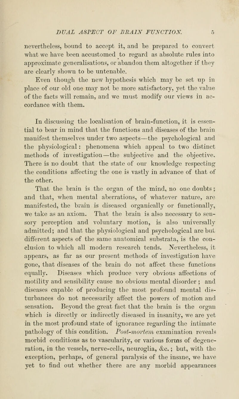 nevertheless, bound to accept it, and be prepared to convert what we have been accustomed to regard as absolute rules into approximate generalisations, or abandon them altogether if they are clearly shown to be untenable. Even though the new hypothesis which may be set up in place of our old one may not be more satisfactory, yet the value of the facts will remain, and we must modify our views in ac- cordance with them. In discussing the localisation of brain-function, it is essen- tial to bear in mind that the functions and diseases of the brain manifest themselves under two aspects—the psychological and the physiological: phenomena which appeal to two distinct methods of investigation—the subjective and the objective. There is no doubt that the state of our knowledge respecting the conditions affecting the one is vastly in advance of that of the other. That the brain is the organ of the mind, no one doubts; and that, when mental aberrations, of whatever nature, are manifested, the brain is diseased organically or functionally, we take as an axiom. That the brain is also necessary to sen- sory perception and voluntary motion, is also imiversally admitted; and that the physiological and psychological are but different aspects of the same anatomical substrata, is the con- clusion to which all modern research tends. Nevertheless, it appears, as far as oiu- present methods of investigation have gone, that diseases of the brain do not affect these functions equally. Diseases which produce very obvious affections of motility and sensibility cause no obvious mental disorder ; and diseases capable of producing the most profound mental dis- turbances do not necessarily affect the powers of motion and sensation. Beyond the great fact that the brain is the organ which is directly or indirectly diseased in insanity, we are yet in the most profound state of ignorance regarding the intimate pathology of this condition. Post-mortem examination reveals morbid conditions as to vascularity, or various forms of degene- ration, in the vessels, nerve-cells, neuroglia, &c.; but, with the exception, perhaps, of general paralysis of the insane, we have yet to find out wliether there are any morbid appearances