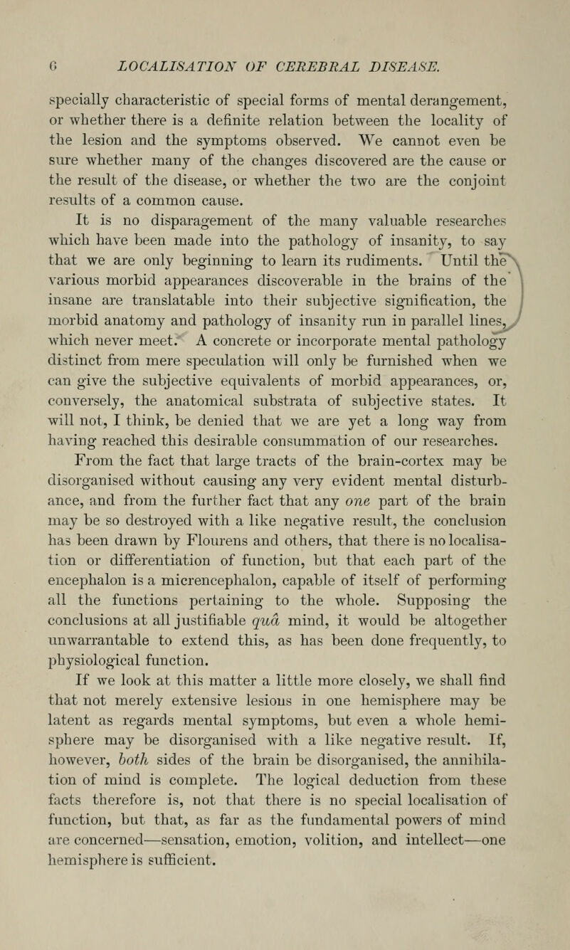 specially characteristic of special forms of mental derangement, or whether there is a definite relation between the locality of the lesion and the symptoms observed. We cannot even be sure whether many of the changes discovered are the cause or the result of the disease, or whether the two are the conjoint results of a common cause. It is no disparagement of the many valuable researches which have been made into the pathology of insanity, to say that we are only beginning to learn its rudiments. Until the\ various morbid appearances discoverable in the brains of the \ insane are translatable into their subjective signification, the I morbid anatomy and pathology of insanity run in parallel lines^^ which never meet. A concrete or incorporate mental pathology distinct from mere speculation will only be furnished when we can give the subjective equivalents of morbid appearances, or, conversely, the anatomical substrata of subjective states. It will not, I think, be denied that we are yet a long way from having reached this desirable consummation of our researches. From the fact that large tracts of the brain-cortex may be disorganised without causing any very evident mental disturb- ance, and from the further fact that any one part of the brain may be so destroyed with a like negative result, the conclusion has been drawn by Flourens and others, that there is no localisa- tion or differentiation of function, but that each part of the encephalon is a micrencephalon, capable of itself of performing all the functions pertaining to the whole. Supposing the conclusions at all justifiable gud mind, it would be altogether unwarrantable to extend this, as has been done frequently, to physiological function. If we look at this matter a little more closely, we shall find that not merely extensive lesions in one hemisphere may be latent as regards mental symptoms, but even a whole hemi- sphere may be disorganised with a like negative result. If, however, both sides of the brain be disorganised, the annihila- tion of mind is complete. The logical deduction from these facts therefore is, not that there is no special localisation of function, but that, as far as the fundamental powers of mind are concerned—sensation, emotion, volition, and intellect—one hemisphere is sufficient.