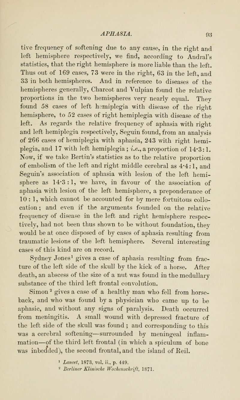 tive frequency of softening due to any cause, in the right and left hemisphere respectively, we find, according to Andral's statistics, that the right hemisphere is more liable than the left. Thus out of 169 cases, 73 were in the right, 63 in the left, and 33 in both hemispheres. And in reference to diseases of the hemisplieres generally, Charcot and Vulpian found the relative proportions in the two hemispheres very nearly equal. They found 58 cases of left hemiplegia with disease of the riglit hemisphere, to 52 cases of right hemiplegia with disease of the left. As regards the relative frequency of aphasia with right and left hemiplegia respectively, Seguin found, from an analysis of 266 cases of hemiplegia with aphasia, 243 with right hemi- plegia, and 17 with left hemiplegia; ^.e., a proportion of 14*3:1. Now, if we take Bertin's statistics as to the relative proportion of embolism of the left and right middle cerebral as 4*4:1, and Seguin's association of aphasia with lesion of the left hemi- sphere as 14*3:1, we have, in favour of the association of aphasia with lesion of the left hemisphere, a preponderance of 10 : 1, which cannot be accounted for by mere fortuitous collo- cation ; and even if the arguments founded on the relative frequency of disease in the left and right hemisphere respec- tively, had not been thus shown to be without foundation, they would be at once disposed of by cases of aphasia resulting from traumatic lesions of the left hemisphere. Several interesting cases of this kind are on record. Sydney Jones' gives a case of aphasia resulting from frac- ture of the left side of the skull by the kick of a horse. After death, an abscess of the size of a nut was found in the medullary substance of the third left frontal convolution. Simon ^ gives a case of a healthy man who fell from horse- back, and who was found by a physician who came up to be aphasic, and without any signs of paralysis. Death occurred from meningitis. A small wound with depressed fracture of the left side of the skull was found ; and corresponding to this was a cerebral softening—surrounded by meningeal inflam- mation—of the third left frontal (in which a spiculum of bone was inbedded), the second frontal, and the island of Eeil. ' Lancet, 1873, vol. ii., p. 449. ^ Berlmer Klinische Wochcnschrift, 1871-