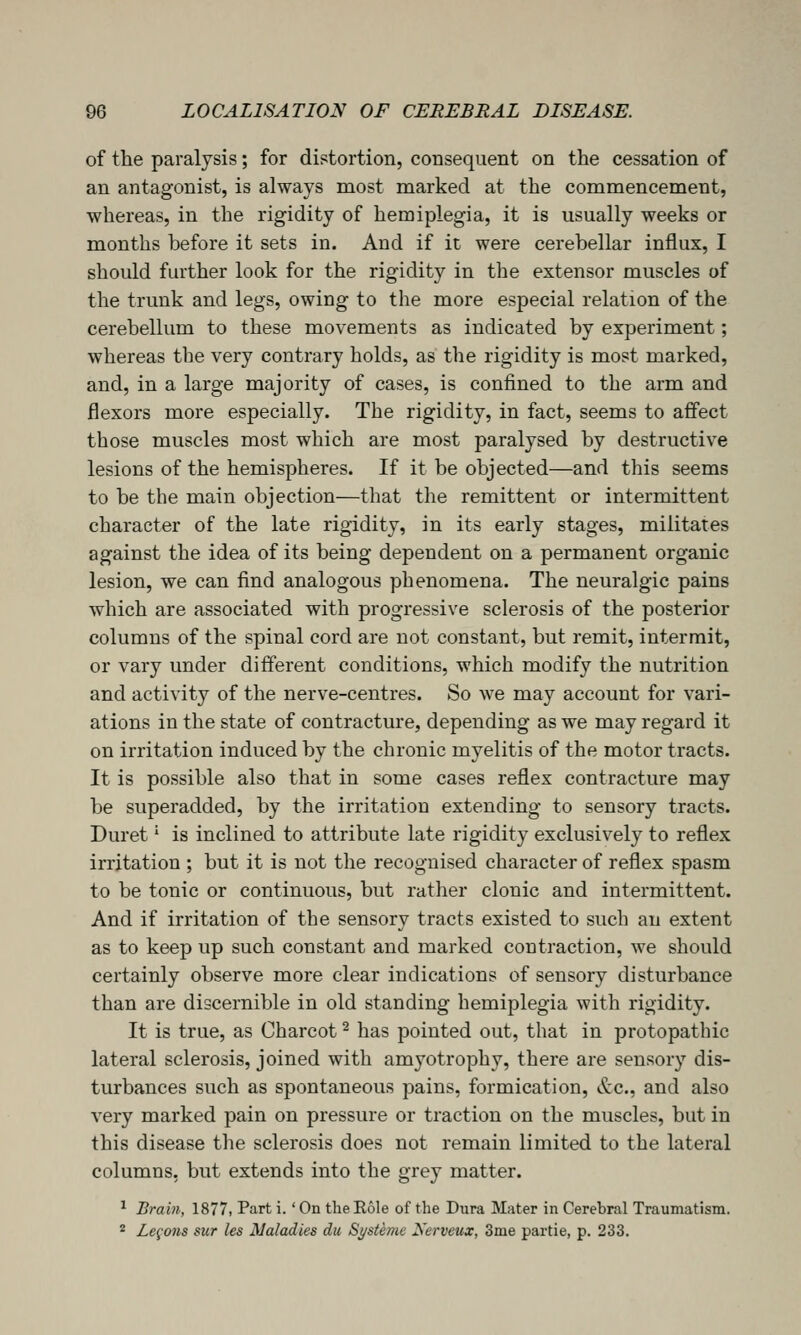 of the paralysis; for distortion, consequent on the cessation of an antagonist, is always most marked at the commencement, whereas, in the rigidity of hemiplegia, it is usually weeks or months before it sets in. And if it were cerebellar influx, I should further look for the rigidity in the extensor muscles of the trunk and legs, owing to the more especial relation of the cerebellum to these movements as indicated by experiment; whereas the very contrary holds, as the rigidity is most marked, and, in a large majority of cases, is confined to the arm and flexors more especially. The rigidity, in fact, seems to affect those muscles most which are most paralysed by destructive lesions of the hemispheres. If it be objected—and this seems to be the main objection—that the remittent or intermittent character of the late rigidity, in its early stages, militates against the idea of its being dependent on a permanent organic lesion, we can find analogous phenomena. The neuralgic pains which are associated with progressive sclerosis of the posterior columns of the spinal cord are not constant, but remit, intermit, or vary under different conditions, which modify the nutrition and activity of the nerve-centres. So we may account for vari- ations in the state of contracture, depending as we may regard it on irritation induced by the chronic myelitis of the motor tracts. It is possible also that in some cases reflex contracture may be superadded, by the irritation extending to sensory tracts. Duret' is inclined to attribute late rigidity exclusively to reflex irritation ; but it is not the recognised character of reflex spasm to be tonic or continuous, but rather clonic and intermittent. And if irritation of the sensory tracts existed to such an extent as to keep up such constant and marked contraction, we should certainly observe more clear indications of sensory disturbance than are discernible in old standing hemiplegia with rigidity. It is true, as Charcot ^ has pointed out, that in protopathic lateral sclerosis, joined with amyotrophy, there are sensory dis- turbances such as spontaneous pains, formication, &c., and also very marked pain on pressure or traction on the muscles, but in this disease the sclerosis does not remain limited to the lateral columns, but extends into the grey matter. ^ Brain, 1877, Part i.' On the Eole of the Dura Mater in Cerebral Traumatism. * Le^'ons sur les Maladies dii SysUme Xerveux, 3me partie, p. 233.