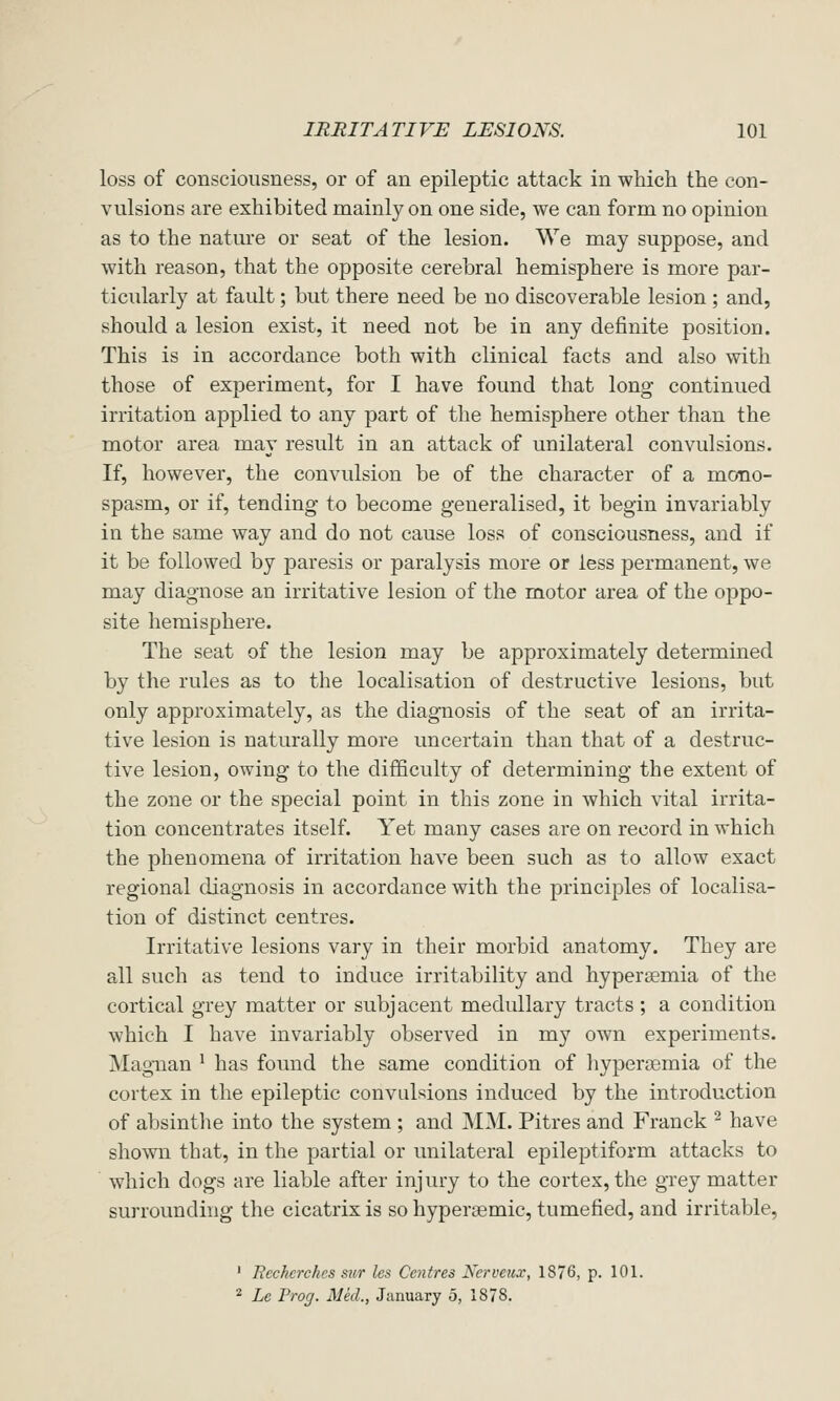 loss of consciousness, or of an epileptic attack in which the con- vulsions are exhibited mainly on one side, we can form no opinion as to the natme or seat of the lesion. We may suppose, and with reason, that the opposite cerebral hemisphere is more par- ticularly at fault; but there need be no discoverable lesion ; and, should a lesion exist, it need not be in any definite position. This is in accordance both with clinical facts and also with those of experiment, for I have found that long continued irritation applied to any part of the hemisphere other than the motor area may result in an attack of unilateral convulsions. If, however, the convulsion be of the character of a mono- spasm, or if, tending to become generalised, it begin invariably in the same way and do not cause loss of consciousness, and if it be followed by paresis or paralysis more or less permanent, we may diagnose an irritative lesion of the motor area of the oppo- site hemisphere. The seat of the lesion may be approximately determined by the rules as to the localisation of destructive lesions, but only approximately, as the diagnosis of the seat of an irrita- tive lesion is naturally more uncertain than that of a destruc- tive lesion, owing to the difficulty of determining the extent of the zone or the special point in this zone in which vital irrita- tion concentrates itself. Yet many cases are on record in which the phenomena of irritation have been such as to allow exact regional diagnosis in accordance with the princijDles of localisa- tion of distinct centres. Irritative lesions vary in their morbid anatomy. They are all such as tend to induce irritability and hyperoemia of the cortical grey matter or subjacent medullary tracts ; a condition which I have invariably observed in my own experiments. Magiian ' has found the same condition of hypersemia of the cortex in the epileptic convulsions induced by the introduction of absinthe into the system ; and MM. Pitres and Franck ^ have shown that, in the partial or unilateral epileptiform attacks to which dogs are liable after injury to the cortex, the grey matter surrounding the cicatrix is so hypersemic, tumefied, and irritable, ' Ecchcrchcs sur lea Centres Nerveux, 1876, p. 101. * Le Prog. Med., January 5, 1878.