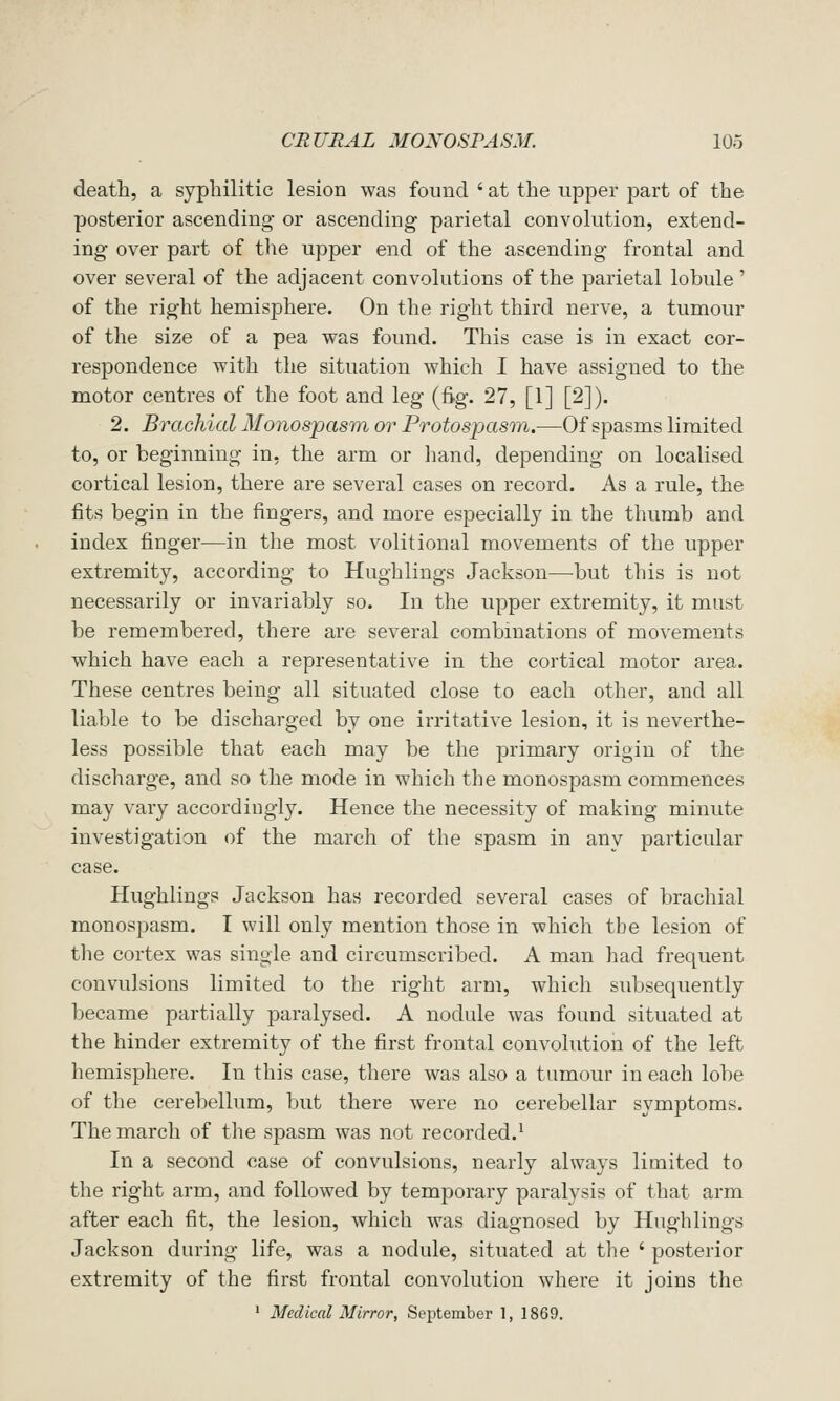 death, a syphilitic lesion was found ' at the upper part of the posterior ascending or ascending parietal convolution, extend- ing over part of the upper end of the ascending frontal and over several of the adjacent convolutions of the parietal lobule' of the right hemisphere. On the right third nerve, a tumour of the size of a pea was found. This case is in exact cor- respondence with the situation which I have assigned to the motor centres of the foot and leg (fig. 27, [1] [2]). 2. Brachial Moiiospasm or Protospasni.—Of spasms limited to, or beginning in, the arm or hand, depending on localised cortical lesion, there are several cases on record. As a rule, the fits begin in the fingers, and more especially in the thumb and index finger—in the most volitional movements of the upper extremity, according to Hughlings Jackson—but this is not necessarily or invariably so. In the upper extremity, it must be remembered, there are several combinations of movements which have each a representative in the cortical motor area. These centres being all situated close to each other, and all liable to be discharged by one irritative lesion, it is neverthe- less possible that each may be the primary origin of the discharge, and so the mode in which the monospasm commences may vary accordiugly. Hence the necessity of making minute investigation of the march of the spasm in any particular case. Hughlings Jackson has recorded several cases of brachial monospasm. I will only mention those in which tbe lesion of the cortex was single and circumscribed. A man had frequent convulsions limited to the right arm, which subsequently became partially paralysed. A nodule was found situated at the hinder extremity of the first frontal convolution of the left hemisphere. In this case, there was also a tumour in each lobe of the cerebellum, but there were no cerebellar symptoms. The march of the spasm was not recorded.^ In a second case of convulsions, nearly always limited to the right arm, and followed by temporary paralysis of that arm after each fit, the lesion, which was diagnosed by Hughlings Jackson during life, was a nodule, situated at the ' posterior extremity of the first frontal convolution where it joins the ' Medical Mirror, September 1, 1869.