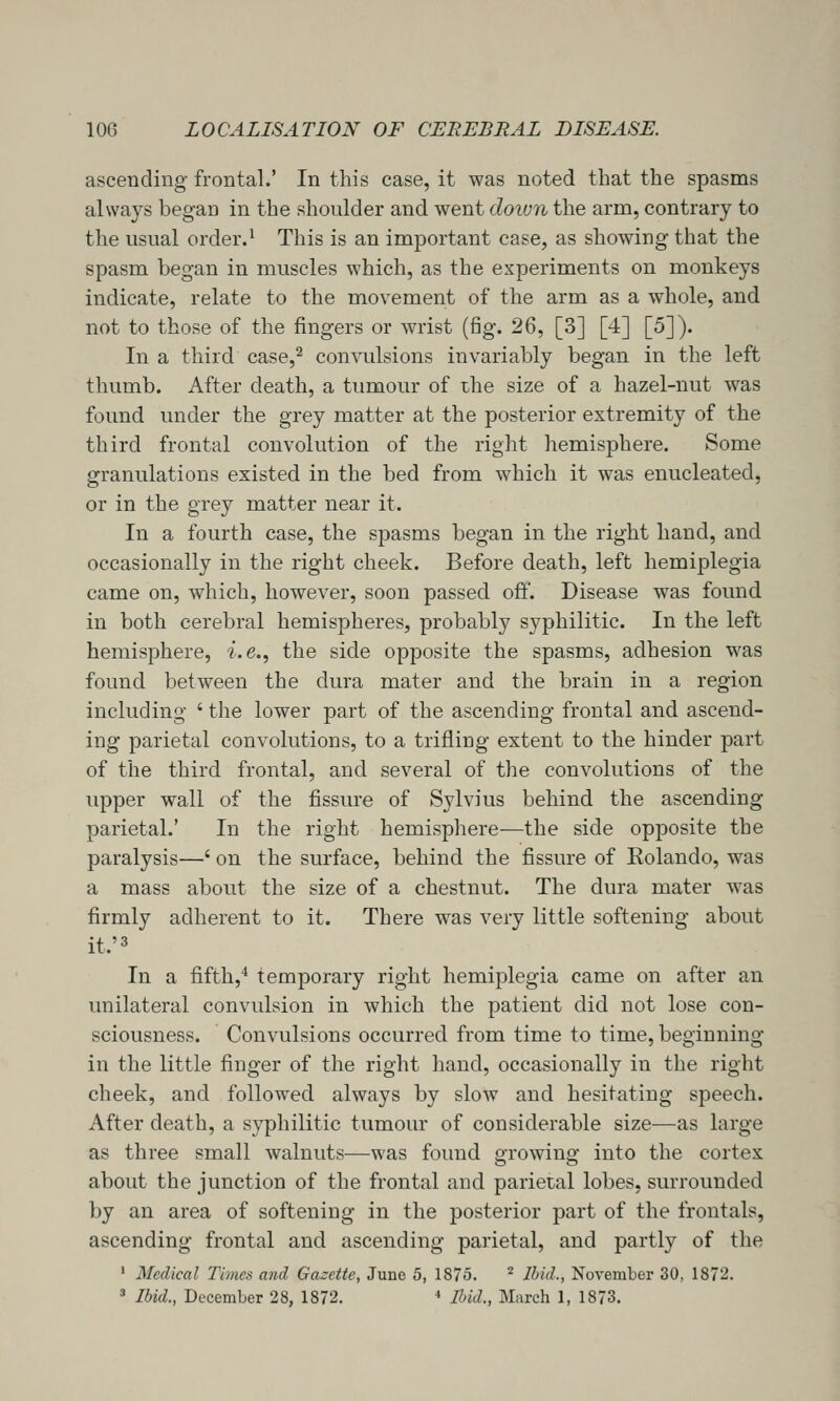 ascending frontal.' In this case, it was noted that the spasms always began in the shoulder and went doivn the arm, contrary to the usual order.^ This is an important case, as showing that the spasm began in muscles which, as the experiments on monkeys indicate, relate to the movement of the arm as a whole, and not to those of the fingers or wrist (fig. 26, [3] [4] [5]). In a third case,^ convulsions invariably began in the left thumb. After death, a tumour of the size of a hazel-nut was found under the grey matter at the posterior extremity of the third frontal convolution of the right hemisphere. Some granulations existed in the bed from which it was enucleated, or in the grey matter near it. In a fourth case, the spasms began in the right hand, and occasionally in the right cheek. Before death, left hemiplegia came on, which, however, soon passed off. Disease was found in both cerebral hemispheres, probably syphilitic. In the left hemisphere, ■z'.e., the side opposite the spasms, adhesion was found between the dura mater and the brain in a region including ' the lower part of the ascending frontal and ascend- ing parietal convolutions, to a trifling extent to the hinder part of the third frontal, and several of the convolutions of the upper wall of the fissure of Sylvius behind the ascending parietal.' In the right hemisphere—the side opposite the paralysis—' on the surface, behind the fissure of Eolando, was a mass about the size of a chestnut. The dura mater was firmly adherent to it. There was very little softening about it.'3 In a fifth,^ temporary right hemiplegia came on after an unilateral convulsion in which the patient did not lose con- sciousness. Convulsions occurred from time to time, beginning in the little finger of the right hand, occasionally in the right cheek, and followed always by slow and hesitating speech. After death, a syphilitic tumour of considerable size—as large as three small walnuts—was found growing into the cortex about the junction of the frontal and parietal lobes, surrounded by an area of softening in the posterior part of the frontals, ascending frontal and ascending parietal, and partly of the ' Medical Times and Gazette, June 5, 1875. ^ Ihid., November 30, 1872. =• Ibid., December 28, 1872. ' Ibid., March 1, 1873.