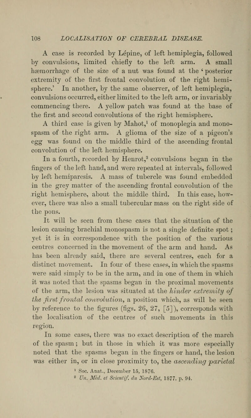 A case is recorded by Lepine, of left hemiplegia, followed by convulsions, limited cliiefly to the left arm. A small hgeraorrhage of the size of a nut was found at the ' posterior extremity of the first frontal convolution of the right hemi- sphere.' In another, by the same observer, of left hemiplegia, convulsions occurred, either limited to the left arm, or invariably commencing there. A yellow patch was found at the base of the first and second convolutions of the right hemisphere. A third case is given by Mahot,' of monoplegia and mono- spasm of the right arm. A glioma of the size of a pigeon's egg was found on the middle third of the ascending frontal convolution of the left hemisphere. In a fourth, recorded by Henrot,^ convulsions began in the fingers of the left hand, and were repeated at intervals, followed by left hemiparesis. A mass of tubercle was found embedded in the grey matter of the ascending frontal convolution of the right hemisphere, about the middle third. In this case, how- ever, there was also a small tubercular mass on the right side of the pons. It will be seen from these cases that the situation of the lesion causing brachial monospasm is not a single definite spot; yet it is in correspondence with the position of the various centres concerned in the movement of the arm and hand. As has been already said, there are several centres, each for a distinct movement. In four of these cases, in which the spasms Avere said simply to be in the arm, and in one of them in whicli it was noted that the spasms began in the proximal movements of the arm, the lesion was situated at tlie hinder extremity of the first frontal convolution, a position which, as will be seen by reference to the figures (figs. 26, 27, [5]), corresponds with the localisation of the centres of sucli movements in this region. In some cases, there was no exact description of tlie march of the spasm; but in those in wliich it was more especially noted that the spasms began in tlie fingers or hand, the lesion was either in, or in close proximity to, the ascending parietal ' Soc. Anat., Decemlier 15, 1876. * Un. Med. et Scicntif. dtc Nord-Est, 1877, p. 94.